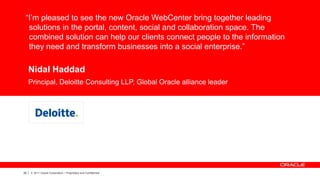 “I’m pleased to see the new Oracle WebCenter bring together leading
  solutions in the portal, content, social and collaboration space. The
  combined solution can help our clients connect people to the information
  they need and transform businesses into a social enterprise.”

     Nidal Haddad
     Principal, Deloitte Consulting LLP, Global Oracle alliance leader



               CUSTOMER LOGO




28   |   © 2011 Oracle Corporation – Proprietary and Confidential
 