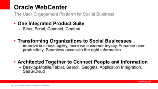 Oracle WebCenter
     The User Engagement Platform for Social Business

     • One Integrated Product Suite
              – Sites, Portal, Connect, Content

     • Transforming Organizations to Social Businesses
              – Improve business agility, Increase customer loyalty, Enhance user
                productivity, Seamless access to the right information

     • Architected Together to Connect People and Information
              – Desktop/Mobile/Tablet, Search, Gadgets, Application Integration,
                SaaS/Cloud


29   |   © 2011 Oracle Corporation – Proprietary and Confidential
 