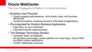 Oracle WebCenter
     The User Engagement Platform for Social Business

     • Business User Focused
              – Create engaging web presence - drive loyalty, sales, and business
                efficiencies
              – Contextual anytime, anywhere access to information & applications
     • Pre-Integrated for Oracle’s Business Applications
              – High return on your investment
              – Improved business responsiveness
     • The Strategic Technology Solution
              – Complete, Open, & Integrated
              – UX standard and strategic content platform for Fusion Apps, Oracle FMW
                and other industry applications
              – 19,000+ WebCenter customers

30   |   © 2011 Oracle Corporation – Proprietary and Confidential
 