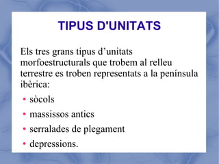 TIPUS D'UNITATS

Els tres grans tipus d’unitats
morfoestructurals que trobem al relleu
terrestre es troben representats a la península
ibèrica:
 ● sòcols


 ● massissos antics


 ● serralades de plegament


 ● depressions.
 
