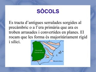 SÒCOLS

Es tracta d’antigues serralades sorgides al
precàmbric o a l’era primària que ara es
troben arrasades i convertides en planes. El
rocam que les forma és majoritàriament rígid
i silici.
 
