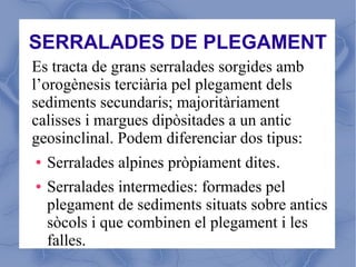 SERRALADES DE PLEGAMENT
Es tracta de grans serralades sorgides amb
l’orogènesis terciària pel plegament dels
sediments secundaris; majoritàriament
calisses i margues dipòsitades a un antic
geosinclinal. Podem diferenciar dos tipus:
●   Serralades alpines pròpiament dites.
●   Serralades intermedies: formades pel
    plegament de sediments situats sobre antics
    sòcols i que combinen el plegament i les
    falles.
 