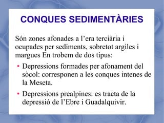 CONQUES SEDIMENTÀRIES

Són zones afonades a l’era terciària i
ocupades per sediments, sobretot argiles i
margues En trobem de dos tipus:
● Depressions formades per afonament del

  sòcol: corresponen a les conques intenes de
  la Meseta.
● Depressions prealpines: es tracta de la

  depressió de l’Ebre i Guadalquivir.
 