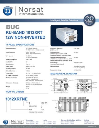 Intelligent Satellite Solutions


        BUC
       KU-BAND 1012XRT
       12W NON-INVERTED
       TYPICAL SPECIFICATIONS
       Output frequency	                               14.0 GHz to 14.5 GHz                                    Frequency Reference	                      0 dm ±5dB
       	                                               13.75 GHz to 14.5 GHz (extended)                        (10MHz on IF)
       Input frequency	                                950 to 1450 MHz                                         Intermodulation	                          -25 dBc
       	                                               950 to 1700 GHz (extended)                              with two equal carriers at 3dB
                                                                                                               total power backoff from rated power
       LO frequency	                                   13.05 GHz
       	                                               12.80 GHz (extended)                                    Spectral Regrowth (typical)	              -30 dBc
                                                                                                               at 2db below rated output power at 1.0x
        P1dB Output Power	                             > 40.8 dBm
                                                                                                               symbol rate offset for OQPSK or QPSK
        Input VSWR	                                    2:1
                                                                                                               Noise Power,	                             -150 dBw / 4 kHz
       Output VSWR	                                    1.25 : 1                                                maximum Receive band

        Phase noise	                                   Meets IESS-308                                          LED Indicators	                           Summary Fault (Red)
                                                                                                               	                                         Loss of Lock (Yellow)
       Small Signal Gain	                              70 dBm
                                                                                                               Temperature Range	                        -40°C to 60°C
       Output Spurious	                                -55 dBc

        Prime Power	                                   28 V, 48 V, IFL option (95W)
                                                                                                               MECHANICAL DIAGRAM
        DC & M&C Connector	                            32 Pin Military Circular

       Monitor and Control	                            Serial RS-485 (SA-bus),
       	                                               Forward Power Monitor,
       	                                               Step Attenuator, Ethernet Option
       Dimensions (fanless)	                           9.1″ (L) x 5.4″ (W) x 4.3″ (H)
       	                                               231 (L) x 137 (W) x 109 (H) mm

       Weight	                                         9.0 lbs
       	                                               4.1 kg


        HOW TO ORDER


       1012XRTNE
                                                              H	                          14.0 - 14.5
                                                              E	                          13.75 - 14.5

                                                              CONNECTOR	                  N
                                                              	                           F

                                                              P1dB	                       12 W

                                                              TRANSMITTER SERIES #




                                                       Americas                                Asia                               Europe, Middle East & Africa               Online
                                                       tel + 1.800.644.4562                    tel +1 604.821.2835                tel + 44.1522.730800                       info@norsat.com
                                                       fax + 1.604.821.2801                    fax +1 604.821.2801                fax + 44.1522.730927                       www.norsat.com
© Copyright 2010 Norsat International Inc. All Rights Reserved. Specifications are subject to change without notice.
  Final product may not be as illustrated. The information contained herein does not constitute part of any order or contract                                                     PUB000192 v.1.0
 
