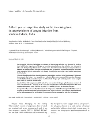 A three year retrospective study on the increasing trend
in seroprevalence of dengue infection from
southern Odisha, India
Sanghamitra Padhi, Muktikesh Dash, Pritilata Panda, Banojini Parida, Indrani Mohanty,
Susmita Sahu & M.V. Narasimham
Department of Microbiology, Maharaja Krushna Chandra Gajapati Medical College & Hospital,
Berhampur University, Berhampur, India
Received March 28, 2013
Background & objectives: In Odisha, several cases of dengue virus infection were detected for the first
time in 2010, the importance of dengue as a serious mosquito-borne viral infection was felt only in
2011 with the reporting of many more positive cases. This retrospective three year study was done to
find out the seroprevalence of dengue Igm antibody and to know the predominant serotype of dengue
virus among the patients suspected to have dengue virus infection in a tertiary care hospital in southern
Odisha, India.
Methods: Blood samples from clinically suspected dengue cases admitted in the Medicine and Paediatrics
departments of a tertiary care hospital were collected. These were processed for detection of dengue
specific IgM antibody, carried out by the ELISA method. Dengue IgM antibody positive serum samples
were tested for serotypic identification.
Results: of the 5102 samples tested, 1074 (21.05 %) were positive for dengue IgM. Maximum numbers of
cases were found in 2012. Majority (47.86 %) of cases were detected in the month of September. The most
common affected age group was 11 to 20 yr. DENV1 and DENV2 were the detected serotypes.
Interpretation & conclusions: Rapid increase in the dengue cases in 2012 became a public health concern as
majority of cases were affecting the young adolescents. Most of the cases were reported in post-monsoon
period indicating a need for acceleration of vector control programmes prior to arrival of monsoon.
Key words Dengue virus - IgM antibody - seroprevalence - serotype - vector control
	 Dengue virus belonging to the family
“Flaviviridae”, consists of ten proteins, three of which
are structural and seven non-structural, and it has
four serotypes, namely DENV1, DENV2, DENV3
and DENV4. These arboviruses are transmitted by
the mosquitoes; Aedes aegypti and Ae. albopictus1,2
.
Ae. albopictus breeds in a wide variety of natural
and artificial habitats, though their resting occurs in
outdoors and biting occurs both in outdoor as well as
indoor3
.
Indian J Med Res 140, November 2014, pp 660-664
660
 