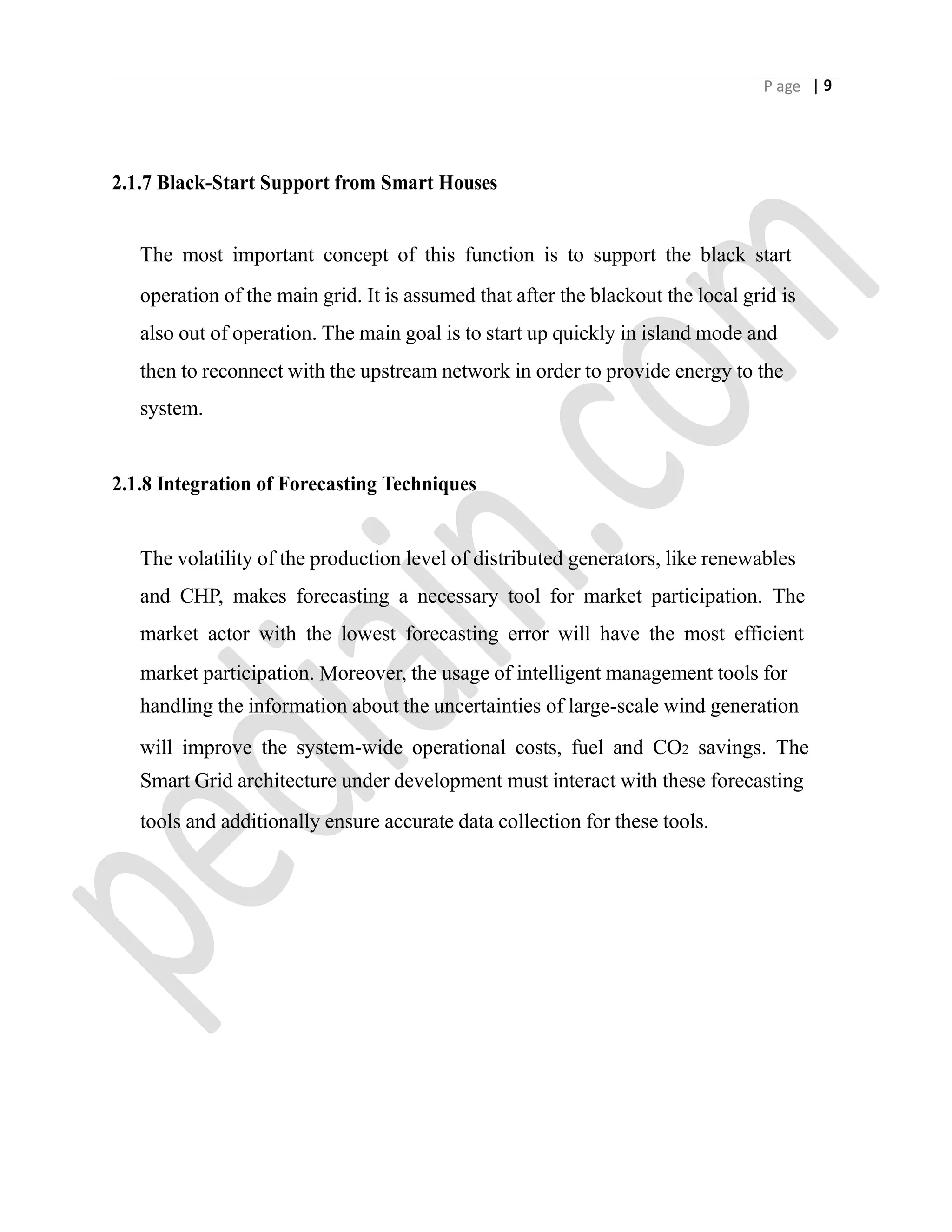 P age | 9
2.1.7 Black-Start Support from Smart Houses
The most important concept of this function is to support the black start
operation of the main grid. It is assumed that after the blackout the local grid is
also out of operation. The main goal is to start up quickly in island mode and
then to reconnect with the upstream network in order to provide energy to the
system.
2.1.8 Integration of Forecasting Techniques
The volatility of the production level of distributed generators, like renewables
and CHP, makes forecasting a necessary tool for market participation. The
market actor with the lowest forecasting error will have the most efficient
market participation. Moreover, the usage of intelligent management tools for
handling the information about the uncertainties of large-scale wind generation
will improve the system-wide operational costs, fuel and CO2 savings. The
Smart Grid architecture under development must interact with these forecasting
tools and additionally ensure accurate data collection for these tools.
 