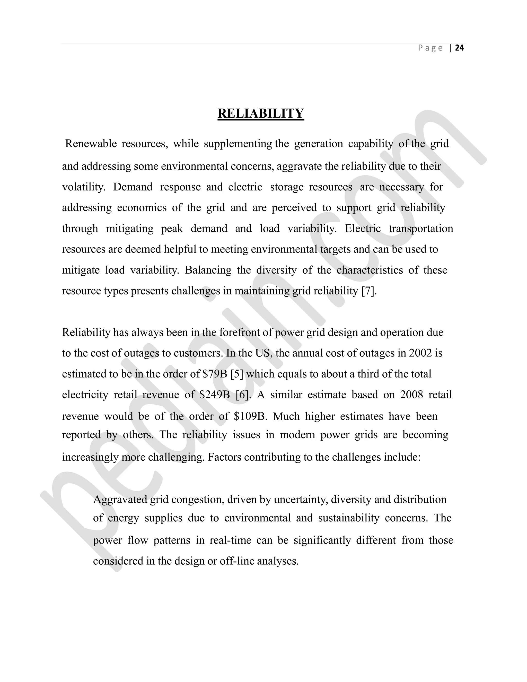 P a g e | 24
RELIABILITY
Renewable resources, while supplementing the generation capability of the grid
and addressing some environmental concerns, aggravate the reliability due to their
volatility. Demand response and electric storage resources are necessary for
addressing economics of the grid and are perceived to support grid reliability
through mitigating peak demand and load variability. Electric transportation
resources are deemed helpful to meeting environmental targets and can be used to
mitigate load variability. Balancing the diversity of the characteristics of these
resource types presents challenges in maintaining grid reliability [7].
Reliability has always been in the forefront of power grid design and operation due
to the cost of outages to customers. In the US, the annual cost of outages in 2002 is
estimated to be in the order of $79B [5] which equals to about a third of the total
electricity retail revenue of $249B [6]. A similar estimate based on 2008 retail
revenue would be of the order of $109B. Much higher estimates have been
reported by others. The reliability issues in modern power grids are becoming
increasingly more challenging. Factors contributing to the challenges include:
Aggravated grid congestion, driven by uncertainty, diversity and distribution
of energy supplies due to environmental and sustainability concerns. The
power flow patterns in real-time can be significantly different from those
considered in the design or off-line analyses.
 