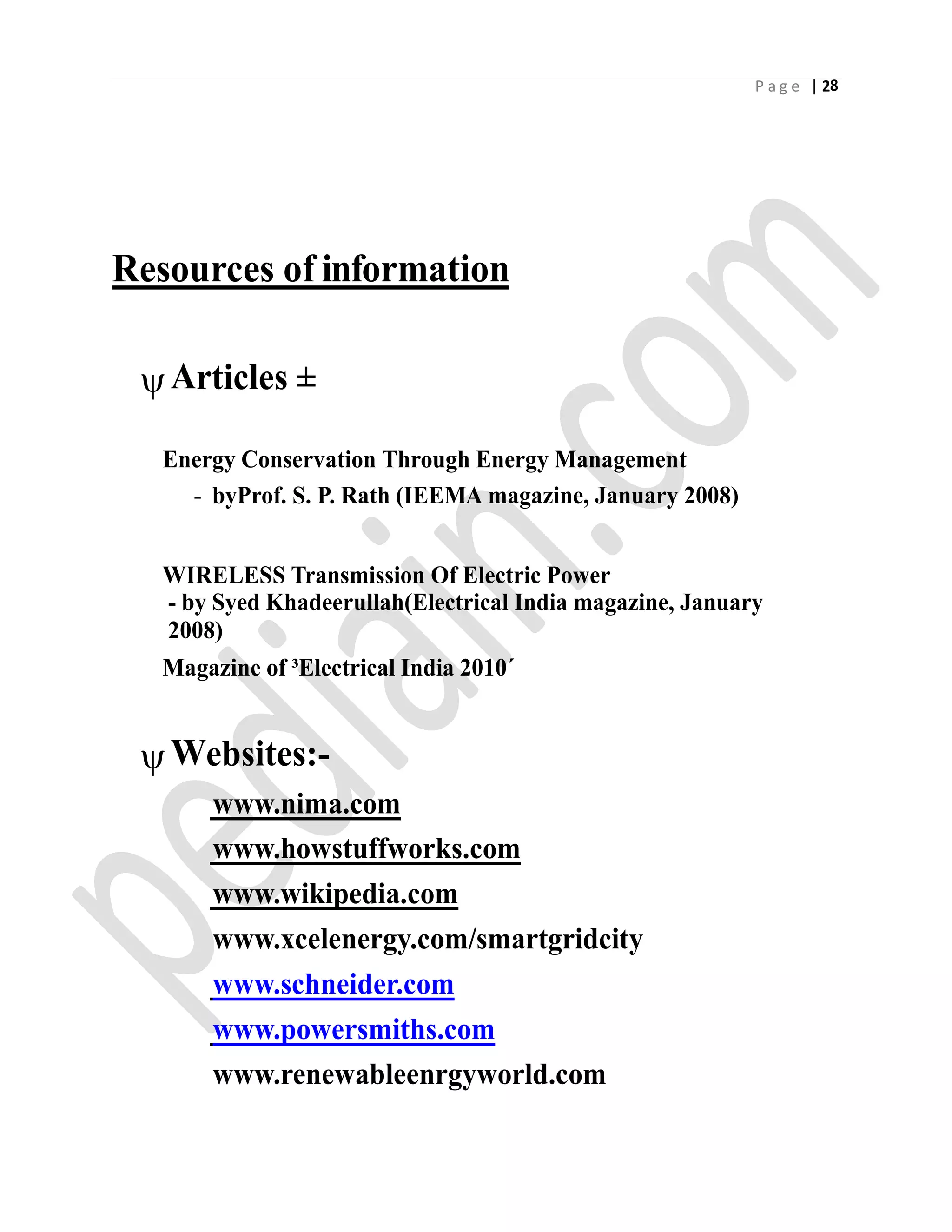 P a g e | 28
Resources of information
Articles ±
Energy Conservation Through Energy Management
- byProf. S. P. Rath (IEEMA magazine, January 2008)
WIRELESS Transmission Of Electric Power
- by Syed Khadeerullah(Electrical India magazine, January
2008)
Magazine of ³Electrical India 2010´
Websites:-
www.nima.com
www.howstuffworks.com
www.wikipedia.com
www.xcelenergy.com/smartgridcity
www.schneider.com
www.powersmiths.com
www.renewableenrgyworld.com
 