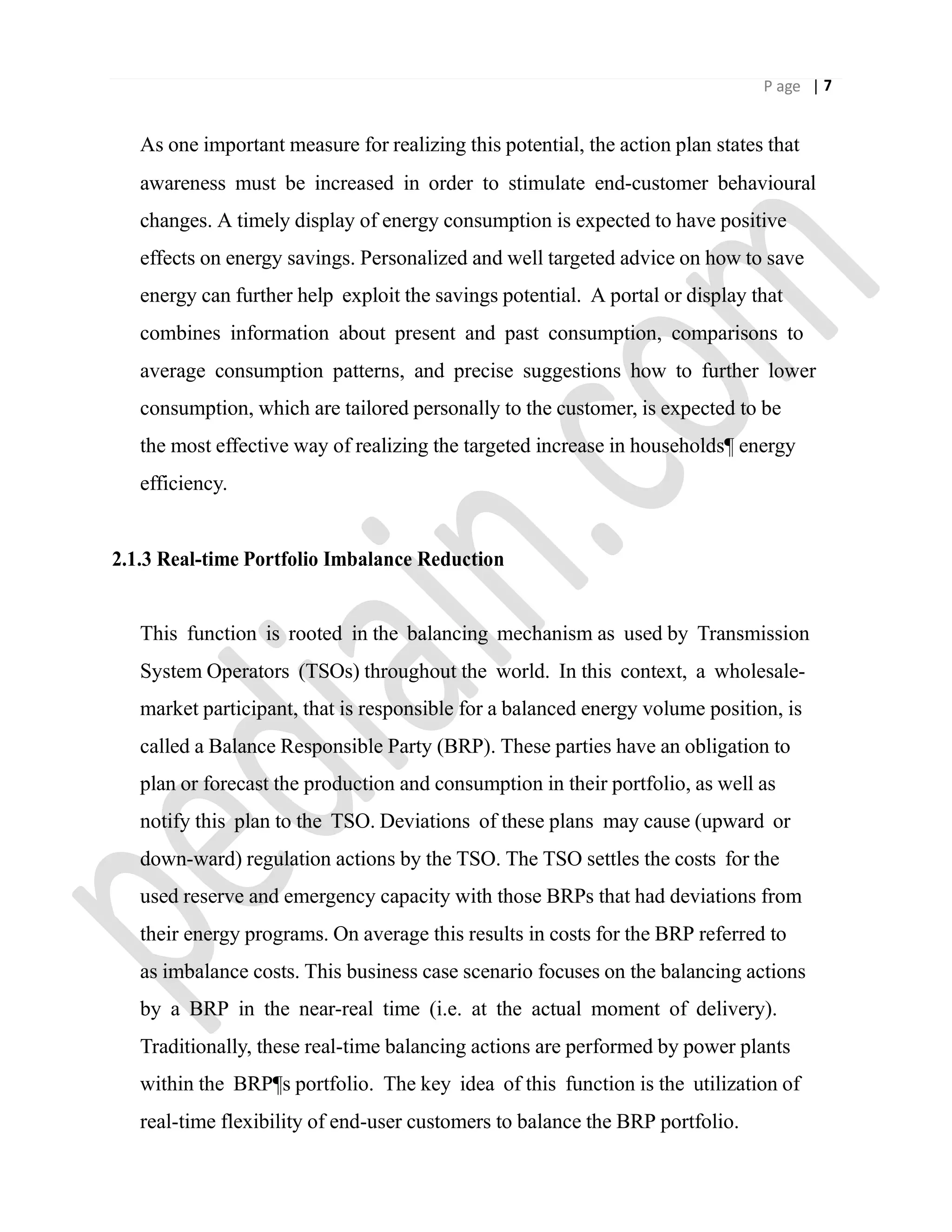 P age | 7
As one important measure for realizing this potential, the action plan states that
awareness must be increased in order to stimulate end-customer behavioural
changes. A timely display of energy consumption is expected to have positive
effects on energy savings. Personalized and well targeted advice on how to save
energy can further help exploit the savings potential. A portal or display that
combines information about present and past consumption, comparisons to
average consumption patterns, and precise suggestions how to further lower
consumption, which are tailored personally to the customer, is expected to be
the most effective way of realizing the targeted increase in households¶ energy
efficiency.
2.1.3 Real-time Portfolio Imbalance Reduction
This function is rooted in the balancing mechanism as used by Transmission
System Operators (TSOs) throughout the world. In this context, a wholesale-
market participant, that is responsible for a balanced energy volume position, is
called a Balance Responsible Party (BRP). These parties have an obligation to
plan or forecast the production and consumption in their portfolio, as well as
notify this plan to the TSO. Deviations of these plans may cause (upward or
down-ward) regulation actions by the TSO. The TSO settles the costs for the
used reserve and emergency capacity with those BRPs that had deviations from
their energy programs. On average this results in costs for the BRP referred to
as imbalance costs. This business case scenario focuses on the balancing actions
by a BRP in the near-real time (i.e. at the actual moment of delivery).
Traditionally, these real-time balancing actions are performed by power plants
within the BRP¶s portfolio. The key idea of this function is the utilization of
real-time flexibility of end-user customers to balance the BRP portfolio.
 