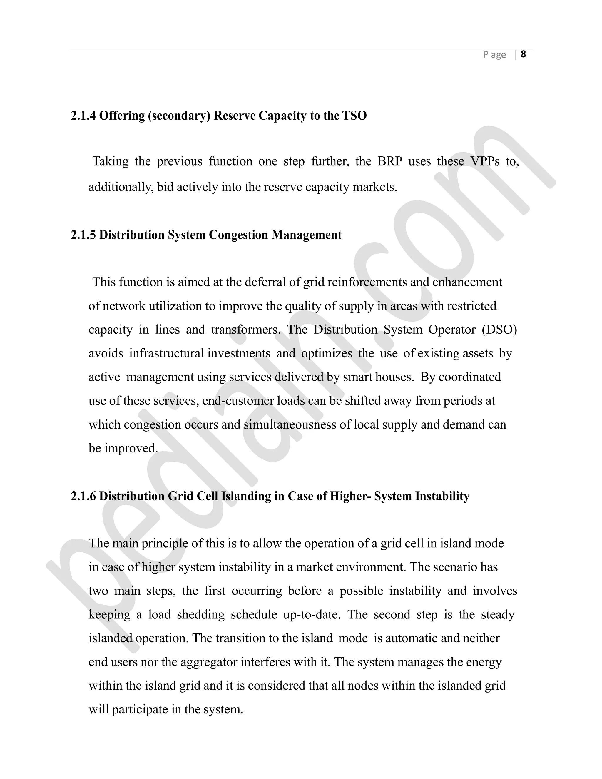 P age | 8
2.1.4 Offering (secondary) Reserve Capacity to the TSO
Taking the previous function one step further, the BRP uses these VPPs to,
additionally, bid actively into the reserve capacity markets.
2.1.5 Distribution System Congestion Management
This function is aimed at the deferral of grid reinforcements and enhancement
of network utilization to improve the quality of supply in areas with restricted
capacity in lines and transformers. The Distribution System Operator (DSO)
avoids infrastructural investments and optimizes the use of existing assets by
active management using services delivered by smart houses. By coordinated
use of these services, end-customer loads can be shifted away from periods at
which congestion occurs and simultaneousness of local supply and demand can
be improved.
2.1.6 Distribution Grid Cell Islanding in Case of Higher- System Instability
The main principle of this is to allow the operation of a grid cell in island mode
in case of higher system instability in a market environment. The scenario has
two main steps, the first occurring before a possible instability and involves
keeping a load shedding schedule up-to-date. The second step is the steady
islanded operation. The transition to the island mode is automatic and neither
end users nor the aggregator interferes with it. The system manages the energy
within the island grid and it is considered that all nodes within the islanded grid
will participate in the system.
 