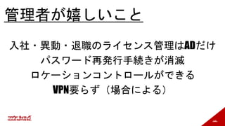 146
管理者が嬉しいこと
入社・異動・退職のライセンス管理はADだけ
パスワード再発行手続きが消滅
ロケーションコントロールができる
VPN要らず（場合による）
 