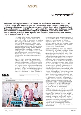ASOS

The online clothing business ASOS started life as “As Seen on Screen” in 2000. Its
target audience was “twenty something” women who loved shopping and whose
tastes moved between vintage, luxury and second hand items rather than being fixed.
Their customers were - and still are - very interested in keeping up with fashion trends
particularly those items they see being worn by the rich and famous in the media.
From the outset, ASOS provided reproductions of these clothes, having them produced
rapidly and at affordable prices.
The brand quickly became recognisable and
eventually changed its name to ASOS. In the
years from 2005 to the present day, the business
has managed to double its revenue every year,
starting from £13.5million in 2005 to £553
million in 2012. In recent years, this has been
achieved at a time when other clothes retailers
have struggled to maintain revenue and most
have faced falling sales. Experts in the retail
clothing market expect that this trend for ASOS
will be maintained for the foreseeable future
both in the UK and overseas as the trend for
online clothes purchasing grows in the world
market.
Much of ASOS’ success has been achieved
whilst spending almost nothing on marketing
their brand; they became the top-selling retailer
in Australia within 5 years of launching without
any marketing outlay in the conventional media
areas like magazines and television. Instead, the
business’s success has been achieved through
the use of social network marketing. Last year,
the ASOS website had 1.4 million users and its

social media sites attract twice as many users as
any other retailers. ASOS has the highest number
of users in the UK, followed by Topshop.
Department chains, such as John Lewis and
Marks and Spencer have very low usage through
social networks, reflecting their older customer
profile and their shopping habits.
ASOS uses all the social media sites to market
its products, but Facebook is the one that is used
most frequently and successfully. Daily posts of
clothes and a range of other new products are
displayed on the site; these items are chosen
very carefully for their likely appeal to the ASOS
target customer. Potential consumers can look
at the items, post comments, ask questions and
correspond to others who have bought the items
to find out about the fit, the exact colour and the
value for money. In this way, consumers are able
to make informed decisions on purchases and
keep up-to-date with trends. At the same time,
information is spread throughout the whole online
community, drawing other consumers in when
they see positive feedback from those who have
purchased items. Twitter is also used and is
helpful in spreading comments from those who
have purchased ASOS items. Images and videos
are re-tweeted by consumers to friends who
might be interested in making purchases. ASOS
has also made successful use of Google+, a
social media site that has struggled to take off.
ASOS makes posts on Google+ twice a day,
introducing new and exclusive products that are
not shown on other social media sites.
ASOS’ successful use of social network marketing
has shown that expensive and risky spending on
advertising is not always needed in those areas
of the economy where the consumer demand
and the product range changes very quickly and
where it is important to keep up with fashion
trends. The use of social network marketing has
allowed ASOS to expand rapidly, not only in the
UK but also in countries like the USA and
Australia and to achieve turnover and profits
that have bucked the trend in other areas of the
clothing sector.

© Copyright 2013 Tutor2u Limited

tutor2u

 