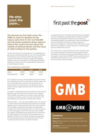 Mike Simpson, Bradford Grammar School

He who
pays the
piper...

The decision by the trade union, the
GMB, to slash its donation to the
Labour party from £1.2m to £150,000
not only poses questions about Labour’s
links to the unions but also about the
viability of political parties and the issue
of state funding for the parties.
The fact of the matter is that the parties are in crisis. Membership is
plummeting as individuals lose faith and trust in them and politicians.
If individuals are to get involved in politics these days, pressure
groups are more likely to the medium through which people get
involved in politics. In the heydays of the 1950s, party membership
reached over a million for the main political parties. Today, parties
are haemorrhaging members.

It is argued state finance of the parties would help end this vulnerability
and sever this dependency upon large donors. It should be recognised
that democracy needs parties. They serve the vital functions of
encouraging participation and representation; they provide ideological
choice and candidates for elections; as well as acting as the
government and opposition in Parliament. Given falling voter turnout
and declining confidence in political institutions, it could be argued
parties are needed more than ever.
At the same time, in an age of austerity economics, with government
cuts in public spending to vital services across the board of health
and welfare, can spending on parties be justified? Would we want to
see taxpayer’s money funding the BNP? How do you decide who gets
what? Parties could become even more remote from the public if
they did not have to seek their support.

Party membership in recent years
2010

2011

2012

Labour

193,961

193,300

187,537

Liberal Democrats

65,038

48,934

42,501

So in the space of two years, the Liberal democrats have lost 35% of
their membership! So much for the benefits of coalition! Labour have
lost a more modest 3% but still over a two year period, this is a
dramatic decline. The Conservatives do not release their figures
however estimates suggest that they have less members than the
Labour today.
This decline in membership leaves the party bereft of funds and more
dependent upon alternative sources for finance. This could leave
them vulnerable to any donor who is willing to make a significant
contribution to the party in return for access and influence to the
party leadership with a potential to influence policy making.
Whilst the Labour – union link may be headline news at the moment,
it is worth noting that the Conservative party finances too are equally
dependent upon a single source. Over half of their funds come from
the City. Hedge fund managers have become the single greatest
contributor with donations reaching £14.3m in the last 10 years and
with £2.2m being given in 2010. There have been recent scandals
with regard to a £250,000 donation buying the right to have dinner
with David Cameron. Is it any wonder the Conservatives were so
opposed to the Tobin Tax on financial transactions as proposed by
the EU and prepared to bail out the banks whilst other firms and
businesses can go to the wall in the present recession?

Questions
Research the Kelly proposals for party funding.
How is Miliband seeking to reform Labour’s relationship
with the unions?
Consider the extent to which we are ruled by a political
elite and career politicians.

 