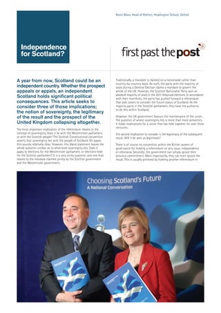 Kevin Bloor, Head of Politics, Headington School, Oxford

Independence
for Scotland?

A year from now, Scotland could be an
independent country. Whether the prospect
appeals or appals, an independent
Scotland holds significant political
consequences. This article seeks to
consider three of those implications;
the notion of sovereignty, the legitimacy
of the result and the prospect of the
United Kingdom collapsing altogether.
The most important implication of the referendum relates to the
concept of sovereignty. Does it lie with the Westminster parliament,
or with the Scottish people? The Scottish Constitutional convention
asserts that sovereignty lies with the people of Scotland. On paper,
this sounds relatively clear. However, this bland statement leaves the
whole question unclear as to what level sovereignty lies. Does it
apply to elections for the Westminster parliament, or elections held
for the Scottish parliament? It is a very tricky question, and one that
relates to the mandate claimed jointly by the Scottish government
and the Westminster government.

Traditionally, a mandate is claimed on a nationwide rather than
country-by-country basis. As such, the party with the majority of
seats during a General Election claims a mandate to govern the
whole of the UK. However, the Scottish Nationalist Party won an
absolute majority of seats in the 2011 Holyrood elections. In accordance
with their manifesto, the party has pushed forward a referendum
that asks voters to consider the future status of Scotland. As the
majority party in the Scottish parliament, they have the authority
to do this within Scotland.
However, the UK government favours the maintenance of the union.
The question of where sovereignty lies is more than mere semantics.
It holds implications for a union that has held together for over three
centuries.
The second implication to consider is the legitimacy of the subsequent
result. Will it be seen as legitimate?
There is of course no convention within the British system of
governance for holding a referendum on any issue, independence
or otherwise. Secondly; the government can simply ignore their
previous commitment. More importantly, they can even ignore the
result. This is usually achieved by holding another referendum in

 