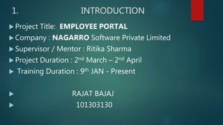 1. INTRODUCTION
 Project Title: EMPLOYEE PORTAL
 Company : NAGARRO Software Private Limited
 Supervisor / Mentor : Ritika Sharma
 Project Duration : 2nd March – 2nd April
 Training Duration : 9th JAN - Present
 RAJAT BAJAJ
 101303130
 