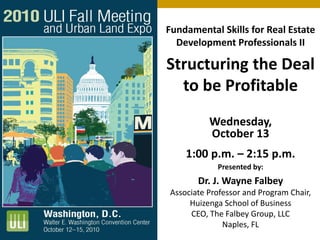 Fundamental Skills for Real Estate
Development Professionals II
Structuring the Deal
to be Profitable
Wednesday,
October 13
1:00 p.m. – 2:15 p.m.
Presented by:
Dr. J. Wayne Falbey
Associate Professor and Program Chair,
Huizenga School of Business
CEO, The Falbey Group, LLC
Naples, FL
 