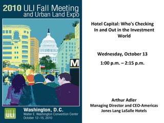 Arthur Adler
Managing Director and CEO‐Americas
Jones Lang LaSalle Hotels 
Hotel Capital: Who's Checking 
In and Out in the Investment 
World
Wednesday, October 13
1:00 p.m. – 2:15 p.m.
 