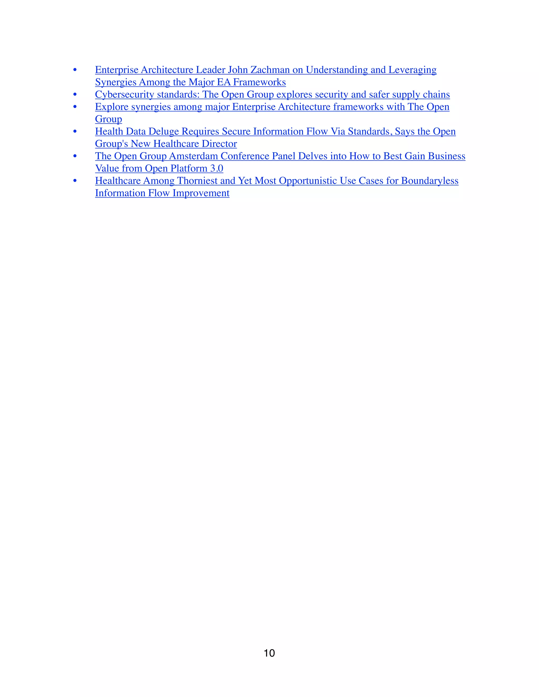 • Enterprise Architecture Leader John Zachman on Understanding and Leveraging
Synergies Among the Major EA Frameworks
• Cybersecurity standards: The Open Group explores security and safer supply chains
• Explore synergies among major Enterprise Architecture frameworks with The Open
Group
• Health Data Deluge Requires Secure Information Flow Via Standards, Says the Open
Group's New Healthcare Director
• The Open Group Amsterdam Conference Panel Delves into How to Best Gain Business
Value from Open Platform 3.0
• Healthcare Among Thorniest and Yet Most Opportunistic Use Cases for Boundaryless
Information Flow Improvement
10
 