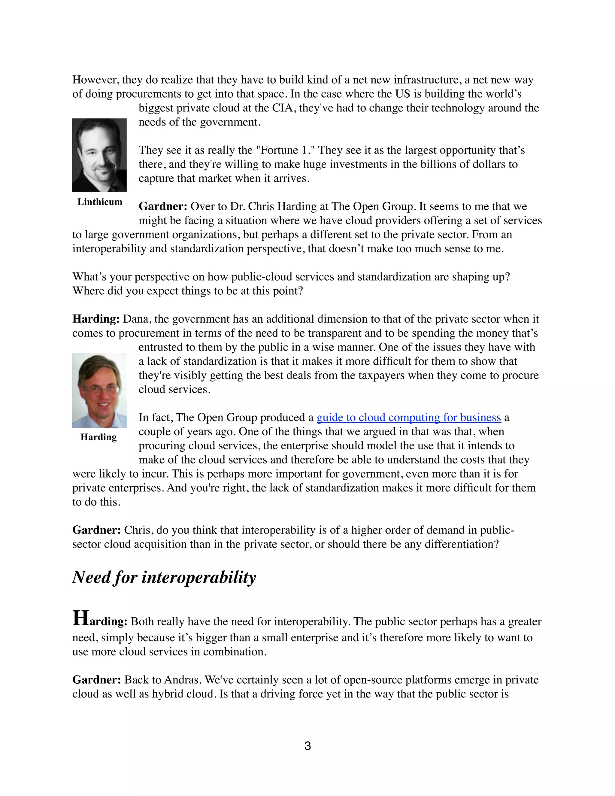 However, they do realize that they have to build kind of a net new infrastructure, a net new way
of doing procurements to get into that space. In the case where the US is building the world’s
biggest private cloud at the CIA, they've had to change their technology around the
needs of the government.
They see it as really the "Fortune 1." They see it as the largest opportunity that’s
there, and they're willing to make huge investments in the billions of dollars to
capture that market when it arrives.
Gardner: Over to Dr. Chris Harding at The Open Group. It seems to me that we
might be facing a situation where we have cloud providers offering a set of services
to large government organizations, but perhaps a different set to the private sector. From an
interoperability and standardization perspective, that doesn’t make too much sense to me.
What’s your perspective on how public-cloud services and standardization are shaping up?
Where did you expect things to be at this point?
Harding: Dana, the government has an additional dimension to that of the private sector when it
comes to procurement in terms of the need to be transparent and to be spending the money that’s
entrusted to them by the public in a wise manner. One of the issues they have with
a lack of standardization is that it makes it more difﬁcult for them to show that
they're visibly getting the best deals from the taxpayers when they come to procure
cloud services.
In fact, The Open Group produced a guide to cloud computing for business a
couple of years ago. One of the things that we argued in that was that, when
procuring cloud services, the enterprise should model the use that it intends to
make of the cloud services and therefore be able to understand the costs that they
were likely to incur. This is perhaps more important for government, even more than it is for
private enterprises. And you're right, the lack of standardization makes it more difﬁcult for them
to do this.
Gardner: Chris, do you think that interoperability is of a higher order of demand in public-
sector cloud acquisition than in the private sector, or should there be any differentiation?
Need for interoperability
Harding: Both really have the need for interoperability. The public sector perhaps has a greater
need, simply because it’s bigger than a small enterprise and it’s therefore more likely to want to
use more cloud services in combination.
Gardner: Back to Andras. We've certainly seen a lot of open-source platforms emerge in private
cloud as well as hybrid cloud. Is that a driving force yet in the way that the public sector is
3
Linthicum
Harding
 