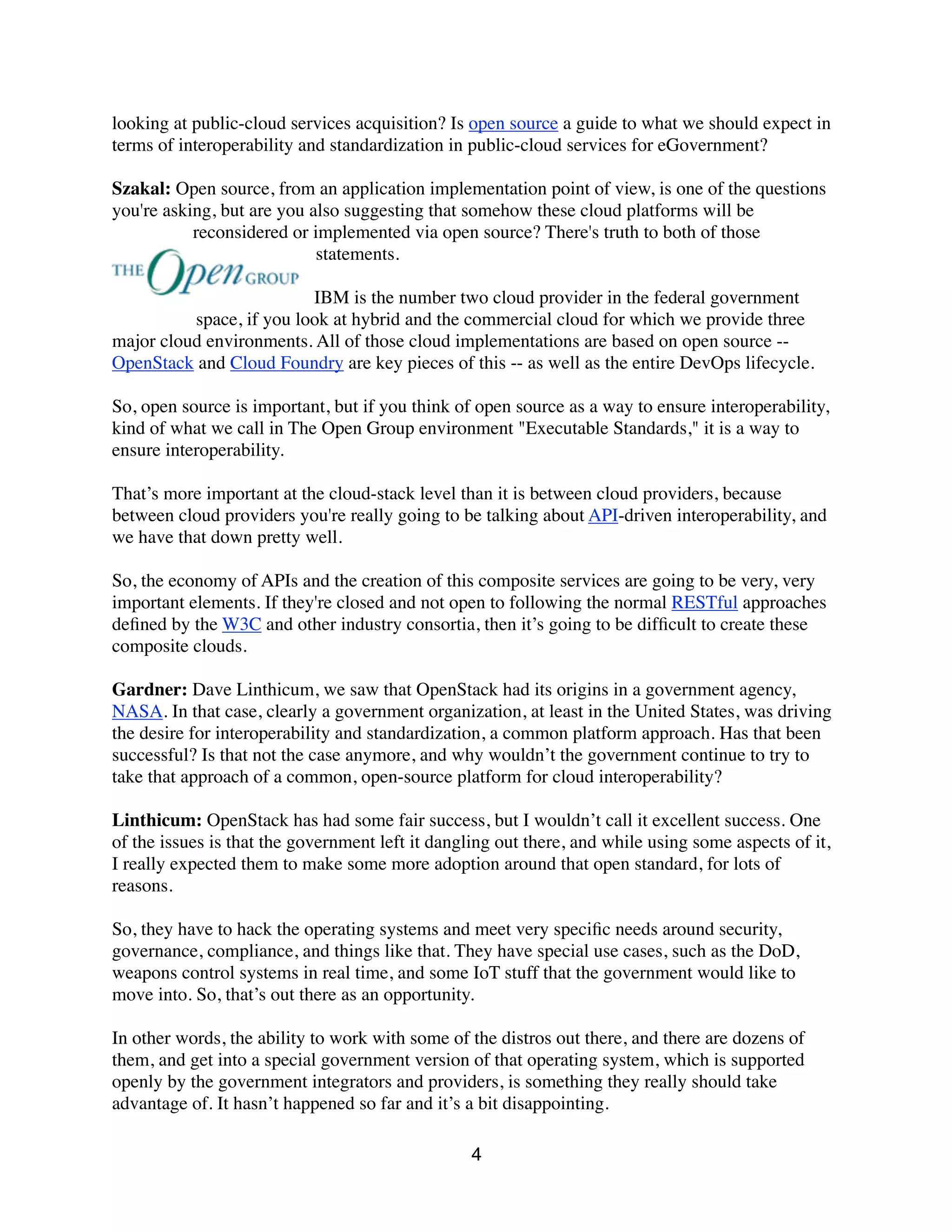 looking at public-cloud services acquisition? Is open source a guide to what we should expect in
terms of interoperability and standardization in public-cloud services for eGovernment?
Szakal: Open source, from an application implementation point of view, is one of the questions
you're asking, but are you also suggesting that somehow these cloud platforms will be
reconsidered or implemented via open source? There's truth to both of those
statements.
IBM is the number two cloud provider in the federal government
space, if you look at hybrid and the commercial cloud for which we provide three
major cloud environments. All of those cloud implementations are based on open source --
OpenStack and Cloud Foundry are key pieces of this -- as well as the entire DevOps lifecycle.
So, open source is important, but if you think of open source as a way to ensure interoperability,
kind of what we call in The Open Group environment "Executable Standards," it is a way to
ensure interoperability.
That’s more important at the cloud-stack level than it is between cloud providers, because
between cloud providers you're really going to be talking about API-driven interoperability, and
we have that down pretty well.
So, the economy of APIs and the creation of this composite services are going to be very, very
important elements. If they're closed and not open to following the normal RESTful approaches
deﬁned by the W3C and other industry consortia, then it’s going to be difﬁcult to create these
composite clouds.
Gardner: Dave Linthicum, we saw that OpenStack had its origins in a government agency,
NASA. In that case, clearly a government organization, at least in the United States, was driving
the desire for interoperability and standardization, a common platform approach. Has that been
successful? Is that not the case anymore, and why wouldn’t the government continue to try to
take that approach of a common, open-source platform for cloud interoperability?
Linthicum: OpenStack has had some fair success, but I wouldn’t call it excellent success. One
of the issues is that the government left it dangling out there, and while using some aspects of it,
I really expected them to make some more adoption around that open standard, for lots of
reasons.
So, they have to hack the operating systems and meet very speciﬁc needs around security,
governance, compliance, and things like that. They have special use cases, such as the DoD,
weapons control systems in real time, and some IoT stuff that the government would like to
move into. So, that’s out there as an opportunity.
In other words, the ability to work with some of the distros out there, and there are dozens of
them, and get into a special government version of that operating system, which is supported
openly by the government integrators and providers, is something they really should take
advantage of. It hasn’t happened so far and it’s a bit disappointing.
4
 