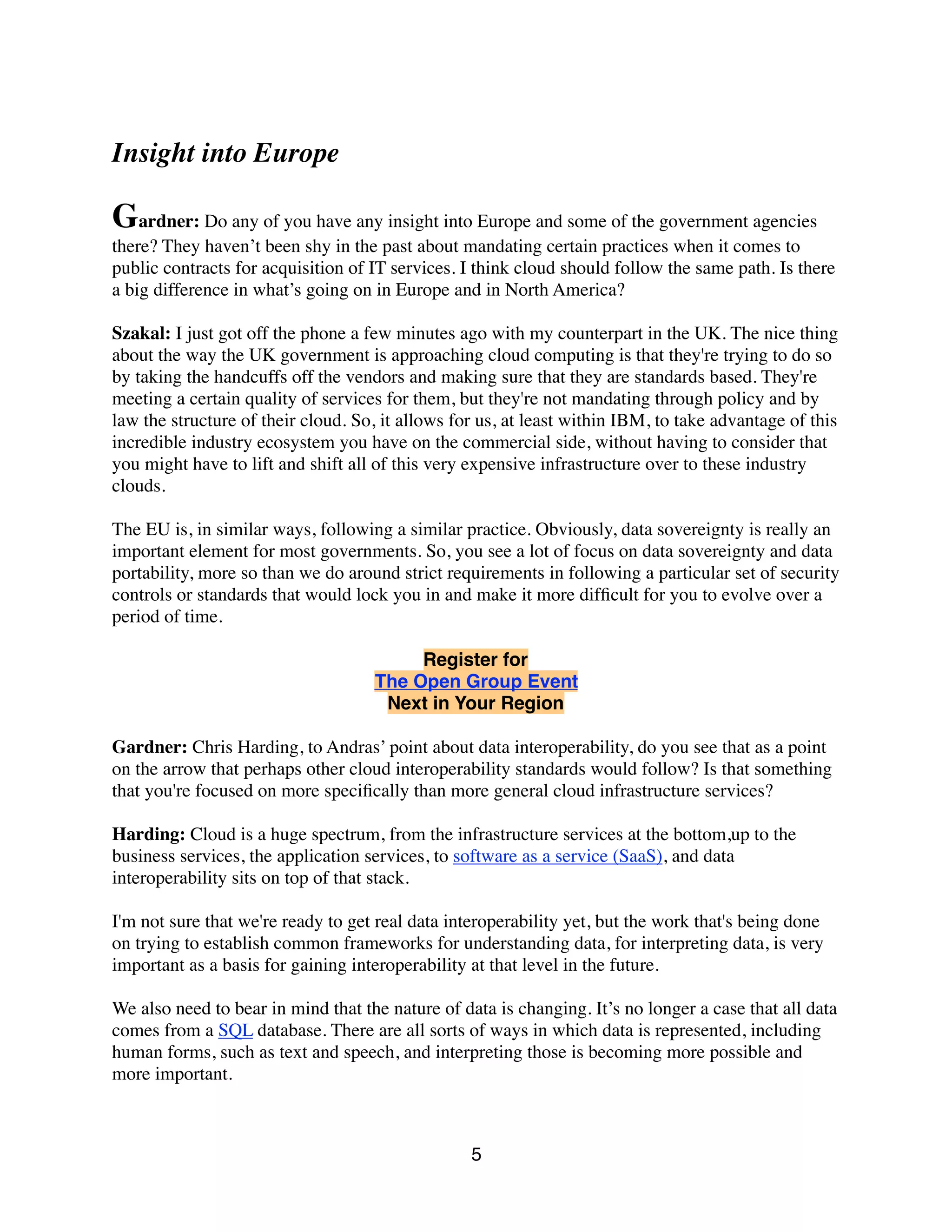 Insight into Europe
Gardner: Do any of you have any insight into Europe and some of the government agencies
there? They haven’t been shy in the past about mandating certain practices when it comes to
public contracts for acquisition of IT services. I think cloud should follow the same path. Is there
a big difference in what’s going on in Europe and in North America?
Szakal: I just got off the phone a few minutes ago with my counterpart in the UK. The nice thing
about the way the UK government is approaching cloud computing is that they're trying to do so
by taking the handcuffs off the vendors and making sure that they are standards based. They're
meeting a certain quality of services for them, but they're not mandating through policy and by
law the structure of their cloud. So, it allows for us, at least within IBM, to take advantage of this
incredible industry ecosystem you have on the commercial side, without having to consider that
you might have to lift and shift all of this very expensive infrastructure over to these industry
clouds.
The EU is, in similar ways, following a similar practice. Obviously, data sovereignty is really an
important element for most governments. So, you see a lot of focus on data sovereignty and data
portability, more so than we do around strict requirements in following a particular set of security
controls or standards that would lock you in and make it more difﬁcult for you to evolve over a
period of time.
Register for
The Open Group Event
Next in Your Region
Gardner: Chris Harding, to Andras’ point about data interoperability, do you see that as a point
on the arrow that perhaps other cloud interoperability standards would follow? Is that something
that you're focused on more speciﬁcally than more general cloud infrastructure services?
Harding: Cloud is a huge spectrum, from the infrastructure services at the bottom,up to the
business services, the application services, to software as a service (SaaS), and data
interoperability sits on top of that stack.
I'm not sure that we're ready to get real data interoperability yet, but the work that's being done
on trying to establish common frameworks for understanding data, for interpreting data, is very
important as a basis for gaining interoperability at that level in the future.
We also need to bear in mind that the nature of data is changing. It’s no longer a case that all data
comes from a SQL database. There are all sorts of ways in which data is represented, including
human forms, such as text and speech, and interpreting those is becoming more possible and
more important.
5
 