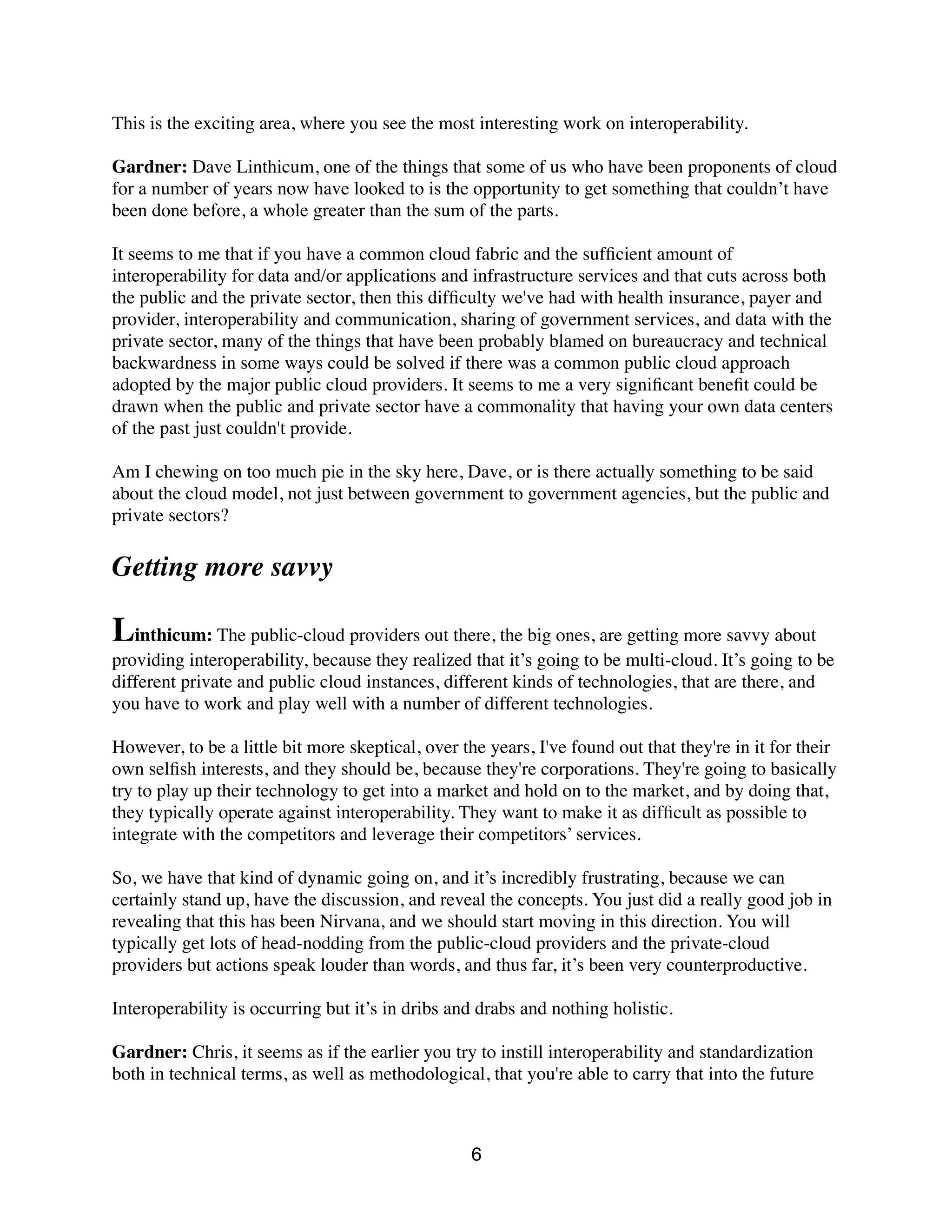 This is the exciting area, where you see the most interesting work on interoperability.
Gardner: Dave Linthicum, one of the things that some of us who have been proponents of cloud
for a number of years now have looked to is the opportunity to get something that couldn’t have
been done before, a whole greater than the sum of the parts.
It seems to me that if you have a common cloud fabric and the sufﬁcient amount of
interoperability for data and/or applications and infrastructure services and that cuts across both
the public and the private sector, then this difﬁculty we've had with health insurance, payer and
provider, interoperability and communication, sharing of government services, and data with the
private sector, many of the things that have been probably blamed on bureaucracy and technical
backwardness in some ways could be solved if there was a common public cloud approach
adopted by the major public cloud providers. It seems to me a very signiﬁcant beneﬁt could be
drawn when the public and private sector have a commonality that having your own data centers
of the past just couldn't provide.
Am I chewing on too much pie in the sky here, Dave, or is there actually something to be said
about the cloud model, not just between government to government agencies, but the public and
private sectors?
Getting more savvy
Linthicum: The public-cloud providers out there, the big ones, are getting more savvy about
providing interoperability, because they realized that it’s going to be multi-cloud. It’s going to be
different private and public cloud instances, different kinds of technologies, that are there, and
you have to work and play well with a number of different technologies.
However, to be a little bit more skeptical, over the years, I've found out that they're in it for their
own selﬁsh interests, and they should be, because they're corporations. They're going to basically
try to play up their technology to get into a market and hold on to the market, and by doing that,
they typically operate against interoperability. They want to make it as difﬁcult as possible to
integrate with the competitors and leverage their competitors’ services.
So, we have that kind of dynamic going on, and it’s incredibly frustrating, because we can
certainly stand up, have the discussion, and reveal the concepts. You just did a really good job in
revealing that this has been Nirvana, and we should start moving in this direction. You will
typically get lots of head-nodding from the public-cloud providers and the private-cloud
providers but actions speak louder than words, and thus far, it’s been very counterproductive.
Interoperability is occurring but it’s in dribs and drabs and nothing holistic.
Gardner: Chris, it seems as if the earlier you try to instill interoperability and standardization
both in technical terms, as well as methodological, that you're able to carry that into the future
6
 