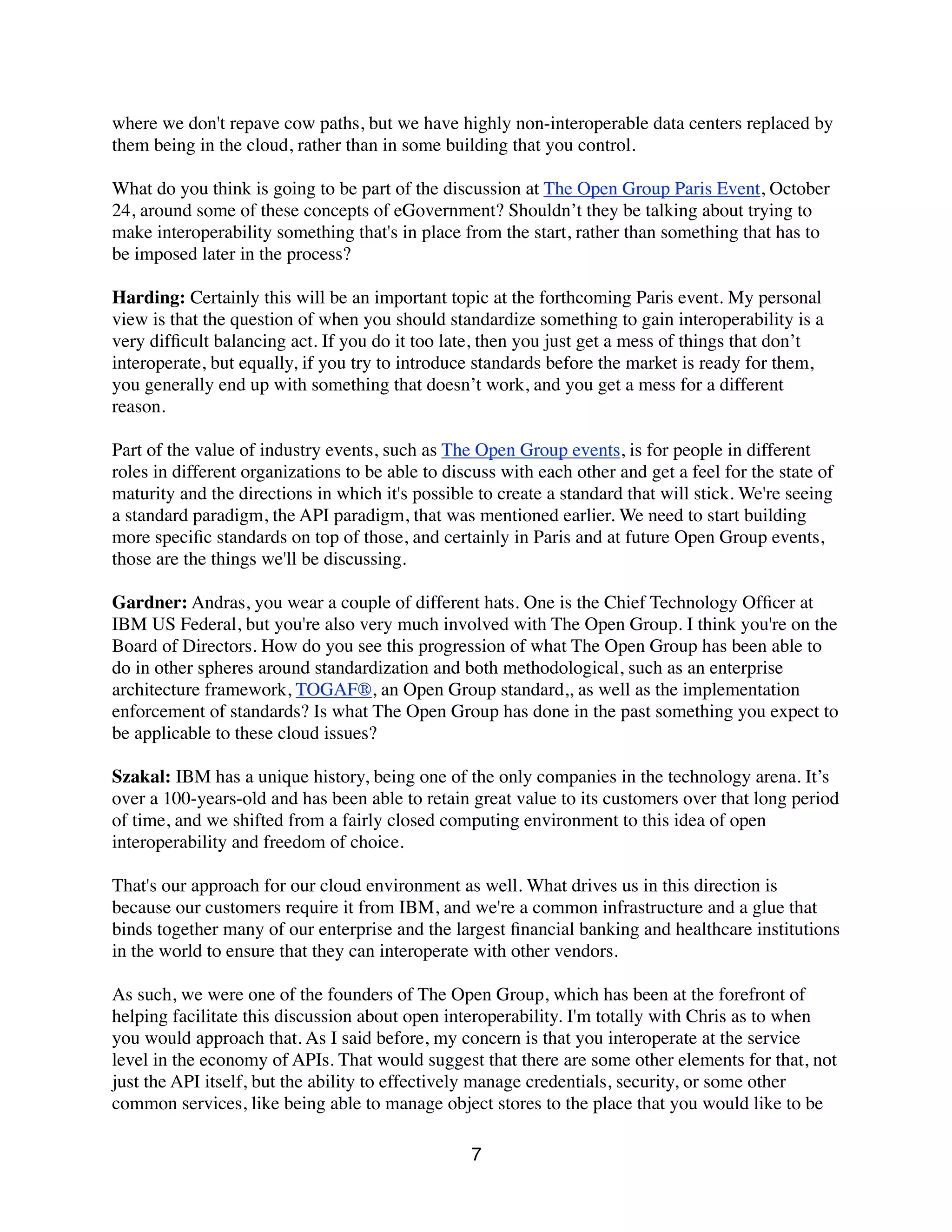 where we don't repave cow paths, but we have highly non-interoperable data centers replaced by
them being in the cloud, rather than in some building that you control.
What do you think is going to be part of the discussion at The Open Group Paris Event, October
24, around some of these concepts of eGovernment? Shouldn’t they be talking about trying to
make interoperability something that's in place from the start, rather than something that has to
be imposed later in the process?
Harding: Certainly this will be an important topic at the forthcoming Paris event. My personal
view is that the question of when you should standardize something to gain interoperability is a
very difﬁcult balancing act. If you do it too late, then you just get a mess of things that don’t
interoperate, but equally, if you try to introduce standards before the market is ready for them,
you generally end up with something that doesn’t work, and you get a mess for a different
reason.
Part of the value of industry events, such as The Open Group events, is for people in different
roles in different organizations to be able to discuss with each other and get a feel for the state of
maturity and the directions in which it's possible to create a standard that will stick. We're seeing
a standard paradigm, the API paradigm, that was mentioned earlier. We need to start building
more speciﬁc standards on top of those, and certainly in Paris and at future Open Group events,
those are the things we'll be discussing.
Gardner: Andras, you wear a couple of different hats. One is the Chief Technology Ofﬁcer at
IBM US Federal, but you're also very much involved with The Open Group. I think you're on the
Board of Directors. How do you see this progression of what The Open Group has been able to
do in other spheres around standardization and both methodological, such as an enterprise
architecture framework, TOGAF®, an Open Group standard,, as well as the implementation
enforcement of standards? Is what The Open Group has done in the past something you expect to
be applicable to these cloud issues?
Szakal: IBM has a unique history, being one of the only companies in the technology arena. It’s
over a 100-years-old and has been able to retain great value to its customers over that long period
of time, and we shifted from a fairly closed computing environment to this idea of open
interoperability and freedom of choice.
That's our approach for our cloud environment as well. What drives us in this direction is
because our customers require it from IBM, and we're a common infrastructure and a glue that
binds together many of our enterprise and the largest ﬁnancial banking and healthcare institutions
in the world to ensure that they can interoperate with other vendors.
As such, we were one of the founders of The Open Group, which has been at the forefront of
helping facilitate this discussion about open interoperability. I'm totally with Chris as to when
you would approach that. As I said before, my concern is that you interoperate at the service
level in the economy of APIs. That would suggest that there are some other elements for that, not
just the API itself, but the ability to effectively manage credentials, security, or some other
common services, like being able to manage object stores to the place that you would like to be
7
 