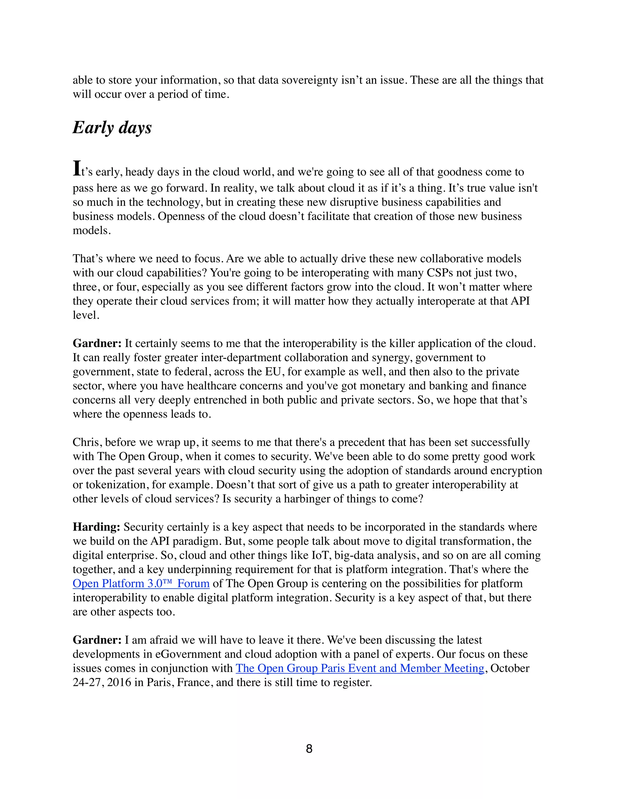able to store your information, so that data sovereignty isn’t an issue. These are all the things that
will occur over a period of time.
Early days
It’s early, heady days in the cloud world, and we're going to see all of that goodness come to
pass here as we go forward. In reality, we talk about cloud it as if it’s a thing. It’s true value isn't
so much in the technology, but in creating these new disruptive business capabilities and
business models. Openness of the cloud doesn’t facilitate that creation of those new business
models.
That’s where we need to focus. Are we able to actually drive these new collaborative models
with our cloud capabilities? You're going to be interoperating with many CSPs not just two,
three, or four, especially as you see different factors grow into the cloud. It won’t matter where
they operate their cloud services from; it will matter how they actually interoperate at that API
level.
Gardner: It certainly seems to me that the interoperability is the killer application of the cloud.
It can really foster greater inter-department collaboration and synergy, government to
government, state to federal, across the EU, for example as well, and then also to the private
sector, where you have healthcare concerns and you've got monetary and banking and ﬁnance
concerns all very deeply entrenched in both public and private sectors. So, we hope that that’s
where the openness leads to.
Chris, before we wrap up, it seems to me that there's a precedent that has been set successfully
with The Open Group, when it comes to security. We've been able to do some pretty good work
over the past several years with cloud security using the adoption of standards around encryption
or tokenization, for example. Doesn’t that sort of give us a path to greater interoperability at
other levels of cloud services? Is security a harbinger of things to come?
Harding: Security certainly is a key aspect that needs to be incorporated in the standards where
we build on the API paradigm. But, some people talk about move to digital transformation, the
digital enterprise. So, cloud and other things like IoT, big-data analysis, and so on are all coming
together, and a key underpinning requirement for that is platform integration. That's where the
Open Platform 3.0™ Forum of The Open Group is centering on the possibilities for platform
interoperability to enable digital platform integration. Security is a key aspect of that, but there
are other aspects too.
Gardner: I am afraid we will have to leave it there. We've been discussing the latest
developments in eGovernment and cloud adoption with a panel of experts. Our focus on these
issues comes in conjunction with The Open Group Paris Event and Member Meeting, October
24-27, 2016 in Paris, France, and there is still time to register.
8
 