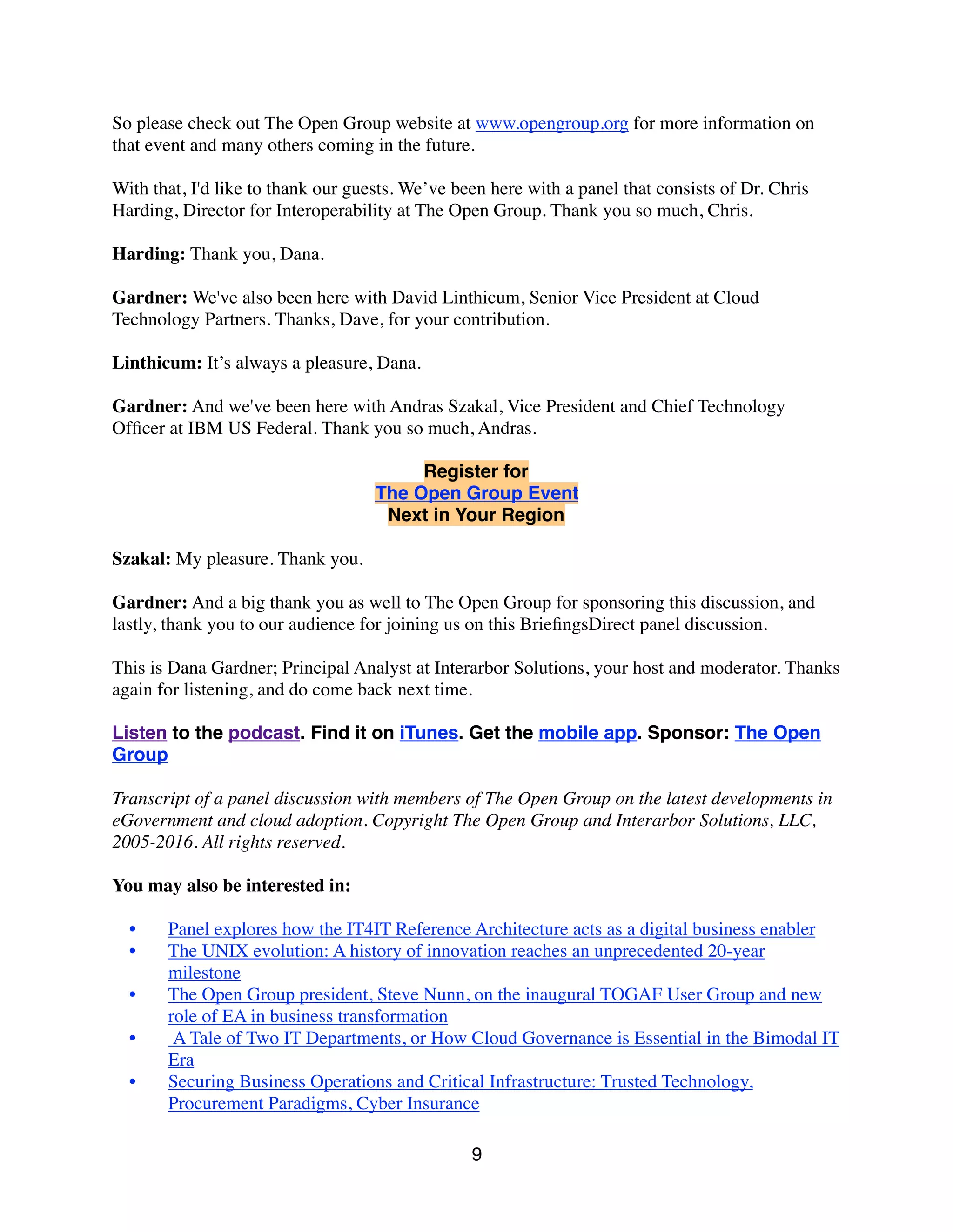 So please check out The Open Group website at www.opengroup.org for more information on
that event and many others coming in the future.
With that, I'd like to thank our guests. We’ve been here with a panel that consists of Dr. Chris
Harding, Director for Interoperability at The Open Group. Thank you so much, Chris.
Harding: Thank you, Dana.
Gardner: We've also been here with David Linthicum, Senior Vice President at Cloud
Technology Partners. Thanks, Dave, for your contribution.
Linthicum: It’s always a pleasure, Dana.
Gardner: And we've been here with Andras Szakal, Vice President and Chief Technology
Ofﬁcer at IBM US Federal. Thank you so much, Andras.
Register for
The Open Group Event
Next in Your Region
Szakal: My pleasure. Thank you.
Gardner: And a big thank you as well to The Open Group for sponsoring this discussion, and
lastly, thank you to our audience for joining us on this BrieﬁngsDirect panel discussion.
This is Dana Gardner; Principal Analyst at Interarbor Solutions, your host and moderator. Thanks
again for listening, and do come back next time.
Listen to the podcast. Find it on iTunes. Get the mobile app. Sponsor: The Open
Group
Transcript of a panel discussion with members of The Open Group on the latest developments in
eGovernment and cloud adoption. Copyright The Open Group and Interarbor Solutions, LLC,
2005-2016. All rights reserved.
You may also be interested in:
• Panel explores how the IT4IT Reference Architecture acts as a digital business enabler
• The UNIX evolution: A history of innovation reaches an unprecedented 20-year
milestone
• The Open Group president, Steve Nunn, on the inaugural TOGAF User Group and new
role of EA in business transformation
•  A Tale of Two IT Departments, or How Cloud Governance is Essential in the Bimodal IT
Era
• Securing Business Operations and Critical Infrastructure: Trusted Technology,
Procurement Paradigms, Cyber Insurance 
9
 