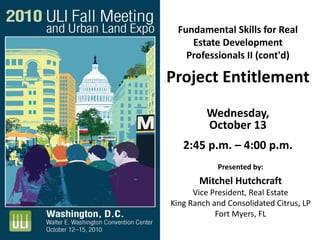 Fundamental Skills for Real
Estate Development
Professionals II (cont'd)
Project Entitlement
Wednesday,
October 13
2:45 p.m. – 4:00 p.m.
Presented by:
Mitchel Hutchcraft
Vice President, Real Estate
King Ranch and Consolidated Citrus, LP
Fort Myers, FL
 