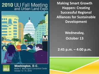 Making Smart Growth
Happen: Creating
Successful Regional
Alliances for Sustainable
Development
Wednesday,
October 13
2:45 p.m. – 4:00 p.m.
 