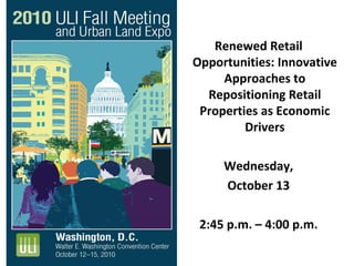 Renewed Retail 
Opportunities: Innovative 
A h tApproaches to 
Repositioning Retail 
Properties as EconomicProperties as Economic 
Drivers
Wednesday, 
October 13
2:45 p.m. – 4:00 p.m.2:45 p.m.  4:00 p.m.
 