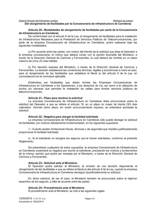 Sistema Peruano de Información Jurídica Ministerio de Justicia
13/04/2015 11:41:31 a.m. Página 10
Actualizado al: 26/02/2015
Del otorgamiento de facilidades por la Concesionaria de infraestructura de Carreteras
Artículo 20.- Modalidades de otorgamiento de facilidades por parte de la Concesionaria
de Infraestructura en Carreteras
De conformidad con el artículo 8 de la Ley, el otorgamiento de facilidades para la instalación
de Infraestructura Necesaria para la Prestación de Servicios Públicos de Telecomunicaciones, por
parte de la empresa Concesionaria de Infraestructura en Carreteras, podrá realizarse bajo las
siguientes modalidades:
a) Por acuerdo entre las partes, con motivo del trámite de la solicitud que dirija el Operador a
la empresa concesionaria; el mismo que deberá contar con la opinión favorable del Ministerio, a
través de la Dirección General de Caminos y Ferrocarriles, la cual deberá ser emitida en un plazo
máximo de cinco (5) días hábiles.
b) Por decisión expresa del Ministerio, a través de la Dirección General de Caminos y
Ferrocarriles. La decisión establecerá las condiciones técnicas, legales y económicas si fuera el caso,
para el otorgamiento de las facilidades que establece el literal a) del artículo 8 de la Ley, en
concordancia con la normativa aplicable.
Entiéndase por facilidades que deben brindar las Empresas Concesionarias de
Infraestructura en Carreteras a los Operadores, a los derechos de vía, así como a la utilización de
ductos y/o cámaras que permitan la instalación de cables para brindar servicios públicos de
telecomunicaciones.
Artículo 21.- Plazo para resolver la solicitud
La empresa Concesionaria de Infraestructura en Carreteras debe pronunciarse sobre la
solicitud del Operador a que se refiere el artículo 19, en un plazo no mayor de treinta (30) días
calendario. Vencido dicho plazo, sin existir pronunciamiento expreso, se entenderá aprobada la
solicitud.
Artículo 22.- Negativa para otorgar la facilidad solicitada
La empresa Concesionaria de Infraestructura en Carreteras sólo puede denegar la solicitud
de facilidades, por motivos debidamente fundamentados, en los siguientes supuestos:
1.- Cuando existen limitaciones físicas, técnicas o de seguridad que impidan justificadamente
proporcionar la facilidad solicitada;
2.- Si el solicitante no otorgara los seguros que le fueran solicitados, conforme al presente
Reglamento.
De presentarse cualquiera de estos supuestos, la empresa Concesionaria de Infraestructura
en Carreteras sustentará su negativa por escrito al solicitante, precisando los motivos y fundamentos
de la misma; opinión que podrá ser revisada por el Ministerio, a través de la Dirección General de
Caminos y Ferrocarriles.
Artículo 23.- Solicitud ante el Ministerio
El Operador podrá solicitar al Ministerio, la emisión de una decisión disponiendo el
otorgamiento de las facilidades a que se refiere el literal a) del artículo 8 de la Ley, cuando la empresa
Concesionaria de Infraestructura en Carreteras deniegue injustificadamente su solicitud.
En dicha solicitud, de ser el caso, el Ministerio también se pronunciará sobre el régimen
específico de los seguros, a falta de acuerdo entre las partes.
Artículo 24.- Procedimiento ante el Ministerio
El procedimiento ante el Ministerio, se ciñe a las siguientes reglas:
 