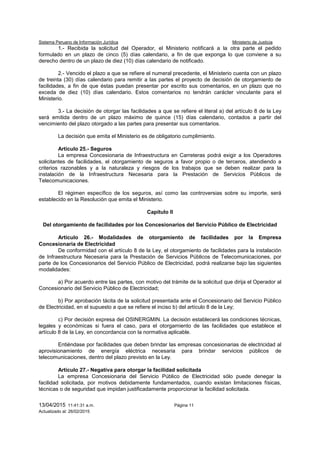 Sistema Peruano de Información Jurídica Ministerio de Justicia
13/04/2015 11:41:31 a.m. Página 11
Actualizado al: 26/02/2015
1.- Recibida la solicitud del Operador, el Ministerio notificará a la otra parte el pedido
formulado en un plazo de cinco (5) días calendario, a fin de que exponga lo que conviene a su
derecho dentro de un plazo de diez (10) días calendario de notificado.
2.- Vencido el plazo a que se refiere el numeral precedente, el Ministerio cuenta con un plazo
de treinta (30) días calendario para remitir a las partes el proyecto de decisión de otorgamiento de
facilidades, a fin de que éstas puedan presentar por escrito sus comentarios, en un plazo que no
exceda de diez (10) días calendario. Estos comentarios no tendrán carácter vinculante para el
Ministerio.
3.- La decisión de otorgar las facilidades a que se refiere el literal a) del artículo 8 de la Ley
será emitida dentro de un plazo máximo de quince (15) días calendario, contados a partir del
vencimiento del plazo otorgado a las partes para presentar sus comentarios.
La decisión que emita el Ministerio es de obligatorio cumplimiento.
Artículo 25.- Seguros
La empresa Concesionaria de Infraestructura en Carreteras podrá exigir a los Operadores
solicitantes de facilidades, el otorgamiento de seguros a favor propio o de terceros, atendiendo a
criterios razonables y a la naturaleza y riesgos de los trabajos que se deben realizar para la
instalación de la Infraestructura Necesaria para la Prestación de Servicios Públicos de
Telecomunicaciones.
El régimen específico de los seguros, así como las controversias sobre su importe, será
establecido en la Resolución que emita el Ministerio.
Capítulo II
Del otorgamiento de facilidades por los Concesionarios del Servicio Público de Electricidad
Artículo 26.- Modalidades de otorgamiento de facilidades por la Empresa
Concesionaria de Electricidad
De conformidad con el artículo 8 de la Ley, el otorgamiento de facilidades para la instalación
de Infraestructura Necesaria para la Prestación de Servicios Públicos de Telecomunicaciones, por
parte de los Concesionarios del Servicio Público de Electricidad, podrá realizarse bajo las siguientes
modalidades:
a) Por acuerdo entre las partes, con motivo del trámite de la solicitud que dirija el Operador al
Concesionario del Servicio Público de Electricidad;
b) Por aprobación tácita de la solicitud presentada ante el Concesionario del Servicio Público
de Electricidad, en el supuesto a que se refiere el inciso b) del artículo 8 de la Ley;
c) Por decisión expresa del OSINERGMIN. La decisión establecerá las condiciones técnicas,
legales y económicas si fuera el caso, para el otorgamiento de las facilidades que establece el
artículo 8 de la Ley, en concordancia con la normativa aplicable.
Entiéndase por facilidades que deben brindar las empresas concesionarias de electricidad al
aprovisionamiento de energía eléctrica necesaria para brindar servicios públicos de
telecomunicaciones, dentro del plazo previsto en la Ley.
Artículo 27.- Negativa para otorgar la facilidad solicitada
La empresa Concesionaria del Servicio Público de Electricidad sólo puede denegar la
facilidad solicitada, por motivos debidamente fundamentados, cuando existan limitaciones físicas,
técnicas o de seguridad que impidan justificadamente proporcionar la facilidad solicitada.
 