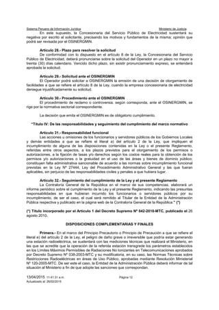 Sistema Peruano de Información Jurídica Ministerio de Justicia
13/04/2015 11:41:31 a.m. Página 12
Actualizado al: 26/02/2015
En este supuesto, la Concesionaria del Servicio Público de Electricidad sustentará su
negativa por escrito al solicitante, precisando los motivos y fundamentos de la misma; opinión que
podrá ser revisada por el OSINERGMIN.
Artículo 28.- Plazo para resolver la solicitud
De conformidad con lo dispuesto en el artículo 8 de la Ley, la Concesionaria del Servicio
Público de Electricidad, deberá pronunciarse sobre la solicitud del Operador en un plazo no mayor a
treinta (30) días calendario. Vencido dicho plazo, sin existir pronunciamiento expreso, se entenderá
aprobada la solicitud.
Artículo 29.- Solicitud ante el OSINERGMIN
El Operador podrá solicitar a OSINERGMIN la emisión de una decisión de otorgamiento de
facilidades a que se refiere el artículo 8 de la Ley, cuando la empresa concesionaria de electricidad
deniegue injustificadamente su solicitud.
Artículo 30.- Procedimiento ante el OSINERGMIN
El procedimiento de reclamo o controversia, según corresponda, ante el OSINERGMIN, se
rige por la normativa sectorial correspondiente.
La decisión que emita el OSINERGMIN es de obligatorio cumplimiento.
“Título IV: De las responsabilidades y seguimiento del cumplimiento del marco normativo
Artículo 31.- Responsabilidad funcional
Las acciones u omisiones de los funcionarios y servidores públicos de los Gobiernos Locales
y demás entidades a que se refiere el literal a) del artículo 2 de la Ley, que impliquen el
incumplimiento de alguna de las disposiciones contenidas en la Ley o el presente Reglamento,
referidas entre otros aspectos, a los plazos previstos para el otorgamiento de los permisos o
autorizaciones, a la fijación de tasas y/o derechos según los costos reales para la obtención de los
permisos y/o autorizaciones o la gratuidad en el uso de las áreas y bienes de dominio público;
constituyen falta administrativa sancionable de acuerdo a las normas sobre incumplimiento funcional
previstas en la Ley Nº 27444, Ley del Procedimiento Administrativo General y las que fueran
aplicables, sin perjuicio de las responsabilidades civiles y penales a que hubiera lugar.
Artículo 32.- Seguimiento del cumplimiento de la Ley y el presente Reglamento
La Contraloría General de la República en el marco de sus competencias, elaborará un
informe periódico sobre el cumplimiento de la Ley y el presente Reglamento, indicando las presuntas
responsabilidades en que hubieran incurrido los funcionarios o servidores públicos por su
incumplimiento, de ser el caso, el cual será remitido al Titular de la Entidad de la Administración
Pública respectiva y publicado en la página web de la Contraloría General de la República.” (*)
(*) Título incorporado por el Artículo 1 del Decreto Supremo Nº 042-2010-MTC, publicado el 26
agosto 2010.
DISPOSICIONES COMPLEMENTARIAS Y FINALES
Primera.- En el marco del Principio Precautorio o Principio de Precaución a que se refiere el
literal e) del artículo 2 de la Ley, el peligro de daño grave o irreversible que podría estar generando
una estación radioeléctrica, se sustentará con las mediciones técnicas que realizará el Ministerio, en
las que se acredite que la operación de la referida estación transgrede los parámetros establecidos
en los Límites Máximos Permisibles de Radiaciones No Ionizantes en Telecomunicaciones aprobados
por Decreto Supremo Nº 038-2003-MTC y su modificatoria, en su caso, las Normas Técnicas sobre
Restricciones Radioeléctricas en áreas de Uso Público, aprobadas mediante Resolución Ministerial
Nº 120-2005-MTC. De ser este el caso, la Entidad de la Administración Pública deberá informar de tal
situación al Ministerio a fin de que adopte las sanciones que correspondan.
 