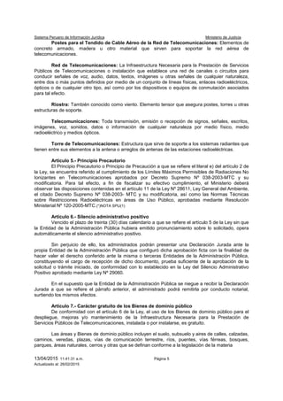 Sistema Peruano de Información Jurídica Ministerio de Justicia
13/04/2015 11:41:31 a.m. Página 5
Actualizado al: 26/02/2015
Postes para el Tendido de Cable Aéreo de la Red de Telecomunicaciones: Elementos de
concreto armado, madera u otro material que sirven para soportar la red aérea de
telecomunicaciones.
Red de Telecomunicaciones: La Infraestructura Necesaria para la Prestación de Servicios
Públicos de Telecomunicaciones o instalación que establece una red de canales o circuitos para
conducir señales de voz, audio, datos, textos, imágenes u otras señales de cualquier naturaleza,
entre dos o más puntos definidos por medio de un conjunto de líneas físicas, enlaces radioeléctricos,
ópticos o de cualquier otro tipo, así como por los dispositivos o equipos de conmutación asociados
para tal efecto.
Riostra: También conocido como viento. Elemento tensor que asegura postes, torres u otras
estructuras de soporte.
Telecomunicaciones: Toda transmisión, emisión o recepción de signos, señales, escritos,
imágenes, voz, sonidos, datos o información de cualquier naturaleza por medio físico, medio
radioeléctrico y medios ópticos.
Torre de Telecomunicaciones: Estructura que sirve de soporte a los sistemas radiantes que
tienen entre sus elementos a la antena o arreglos de antenas de las estaciones radioeléctricas.
Artículo 5.- Principio Precautorio
El Principio Precautorio o Principio de Precaución a que se refiere el literal e) del artículo 2 de
la Ley, se encuentra referido al cumplimiento de los Límites Máximos Permisibles de Radiaciones No
Ionizantes en Telecomunicaciones aprobados por Decreto Supremo Nº 038-2003-MTC y su
modificatoria. Para tal efecto, a fin de fiscalizar su efectivo cumplimiento, el Ministerio deberá
observar las disposiciones contenidas en el artículo 11 de la Ley Nº 28611, Ley General del Ambiente,
el citado Decreto Supremo Nº 038-2003- MTC y su modificatoria, así como las Normas Técnicas
sobre Restricciones Radioeléctricas en áreas de Uso Público, aprobadas mediante Resolución
Ministerial Nº 120-2005-MTC.(*)NOTA SPIJ(1)
Artículo 6.- Silencio administrativo positivo
Vencido el plazo de treinta (30) días calendario a que se refiere el artículo 5 de la Ley sin que
la Entidad de la Administración Pública hubiera emitido pronunciamiento sobre lo solicitado, opera
automáticamente el silencio administrativo positivo.
Sin perjuicio de ello, los administrados podrán presentar una Declaración Jurada ante la
propia Entidad de la Administración Pública que configuró dicha aprobación ficta con la finalidad de
hacer valer el derecho conferido ante la misma o terceras Entidades de la Administración Pública,
constituyendo el cargo de recepción de dicho documento, prueba suficiente de la aprobación de la
solicitud o trámite iniciado, de conformidad con lo establecido en la Ley del Silencio Administrativo
Positivo aprobado mediante Ley Nº 29060.
En el supuesto que la Entidad de la Administración Pública se niegue a recibir la Declaración
Jurada a que se refiere el párrafo anterior, el administrado podrá remitirla por conducto notarial,
surtiendo los mismos efectos.
Artículo 7.- Carácter gratuito de los Bienes de dominio público
De conformidad con el artículo 6 de la Ley, el uso de los Bienes de dominio público para el
despliegue, mejoras y/o mantenimiento de la Infraestructura Necesaria para la Prestación de
Servicios Públicos de Telecomunicaciones, instalada o por instalarse, es gratuito.
Las áreas y Bienes de dominio público incluyen el suelo, subsuelo y aires de calles, calzadas,
caminos, veredas, plazas, vías de comunicación terrestre, ríos, puentes, vías férreas, bosques,
parques, áreas naturales, cerros y otras que se definan conforme a la legislación de la materia
 