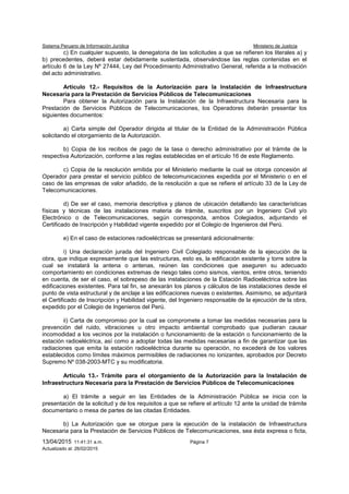 Sistema Peruano de Información Jurídica Ministerio de Justicia
13/04/2015 11:41:31 a.m. Página 7
Actualizado al: 26/02/2015
c) En cualquier supuesto, la denegatoria de las solicitudes a que se refieren los literales a) y
b) precedentes, deberá estar debidamente sustentada, observándose las reglas contenidas en el
artículo 6 de la Ley Nº 27444, Ley del Procedimiento Administrativo General, referida a la motivación
del acto administrativo.
Artículo 12.- Requisitos de la Autorización para la Instalación de Infraestructura
Necesaria para la Prestación de Servicios Públicos de Telecomunicaciones
Para obtener la Autorización para la Instalación de la Infraestructura Necesaria para la
Prestación de Servicios Públicos de Telecomunicaciones, los Operadores deberán presentar los
siguientes documentos:
a) Carta simple del Operador dirigida al titular de la Entidad de la Administración Pública
solicitando el otorgamiento de la Autorización.
b) Copia de los recibos de pago de la tasa o derecho administrativo por el trámite de la
respectiva Autorización, conforme a las reglas establecidas en el artículo 16 de este Reglamento.
c) Copia de la resolución emitida por el Ministerio mediante la cual se otorga concesión al
Operador para prestar el servicio público de telecomunicaciones expedida por el Ministerio o en el
caso de las empresas de valor añadido, de la resolución a que se refiere el artículo 33 de la Ley de
Telecomunicaciones.
d) De ser el caso, memoria descriptiva y planos de ubicación detallando las características
físicas y técnicas de las instalaciones materia de trámite, suscritos por un Ingeniero Civil y/o
Electrónico o de Telecomunicaciones, según corresponda, ambos Colegiados, adjuntando el
Certificado de Inscripción y Habilidad vigente expedido por el Colegio de Ingenieros del Perú.
e) En el caso de estaciones radioeléctricas se presentará adicionalmente:
i) Una declaración jurada del Ingeniero Civil Colegiado responsable de la ejecución de la
obra, que indique expresamente que las estructuras, esto es, la edificación existente y torre sobre la
cual se instalará la antena o antenas, reúnen las condiciones que aseguren su adecuado
comportamiento en condiciones extremas de riesgo tales como sismos, vientos, entre otros, teniendo
en cuenta, de ser el caso, el sobrepeso de las instalaciones de la Estación Radioeléctrica sobre las
edificaciones existentes. Para tal fin, se anexarán los planos y cálculos de las instalaciones desde el
punto de vista estructural y de anclaje a las edificaciones nuevas o existentes. Asimismo, se adjuntará
el Certificado de Inscripción y Habilidad vigente, del Ingeniero responsable de la ejecución de la obra,
expedido por el Colegio de Ingenieros del Perú.
ii) Carta de compromiso por la cual se compromete a tomar las medidas necesarias para la
prevención del ruido, vibraciones u otro impacto ambiental comprobado que pudieran causar
incomodidad a los vecinos por la instalación o funcionamiento de la estación o funcionamiento de la
estación radioeléctrica, así como a adoptar todas las medidas necesarias a fin de garantizar que las
radiaciones que emita la estación radioeléctrica durante su operación, no excederá de los valores
establecidos como límites máximos permisibles de radiaciones no ionizantes, aprobados por Decreto
Supremo Nº 038-2003-MTC y su modificatoria.
Artículo 13.- Trámite para el otorgamiento de la Autorización para la Instalación de
Infraestructura Necesaria para la Prestación de Servicios Públicos de Telecomunicaciones
a) El trámite a seguir en las Entidades de la Administración Pública se inicia con la
presentación de la solicitud y de los requisitos a que se refiere el artículo 12 ante la unidad de trámite
documentario o mesa de partes de las citadas Entidades.
b) La Autorización que se otorgue para la ejecución de la instalación de Infraestructura
Necesaria para la Prestación de Servicios Públicos de Telecomunicaciones, sea ésta expresa o ficta,
 