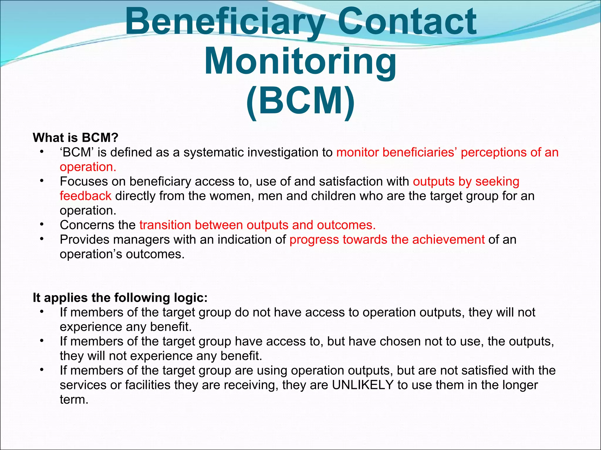 Beneficiary Contact Monitoring (BCM) What is BCM? ‘ BCM’ is defined as a systematic investigation to  monitor beneficiaries’ perceptions of an operation. Focuses on beneficiary access to, use of and satisfaction with  outputs by seeking feedback  directly from the women, men and children who are the target group for an operation. Concerns the  transition between outputs and outcomes. Provides managers with an indication of  progress towards the achievement  of an operation’s outcomes. It applies the following logic: If members of the target group do not have access to operation outputs, they will not experience any benefit. If members of the target group have access to, but have chosen not to use, the outputs, they will not experience any benefit. If members of the target group are using operation outputs, but are not satisfied with the services or facilities they are receiving, they are UNLIKELY to use them in the longer term. 