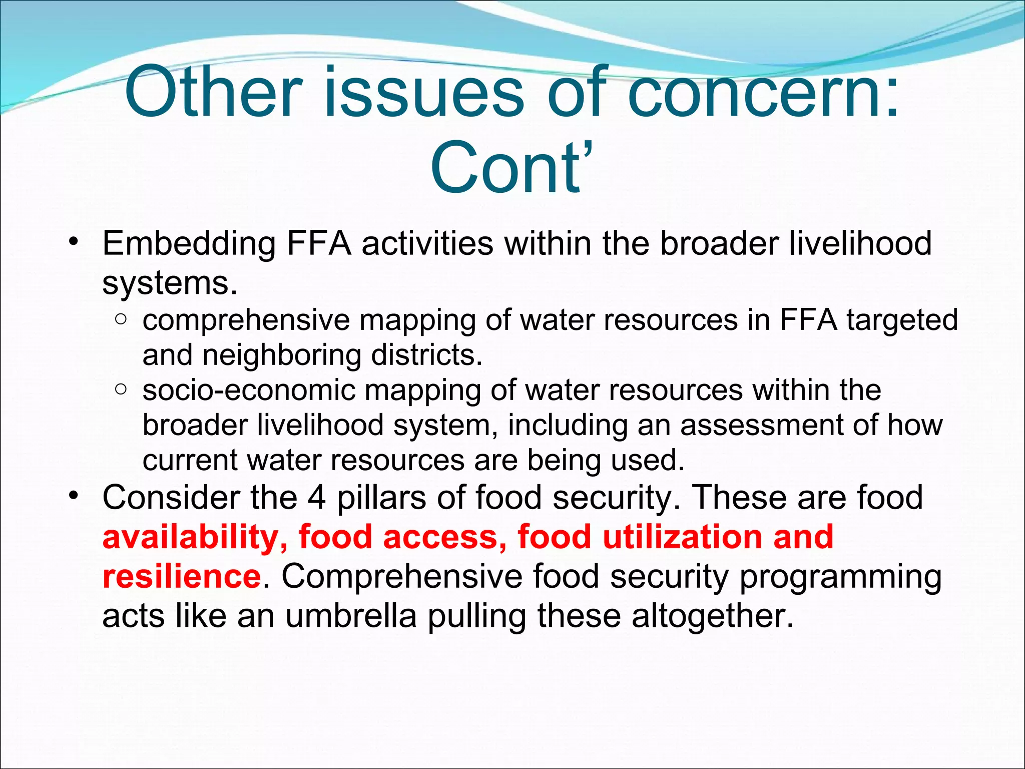 Other issues of concern: Cont’ Embedding FFA activities within the broader livelihood systems.  comprehensive mapping of water resources in FFA targeted and neighboring districts. socio-economic mapping of water resources within the broader livelihood system, including an assessment of how current water resources are being used. Consider the 4 pillars of food security. These are food  availability, food access, food utilization and resilience . Comprehensive food security programming acts like an umbrella pulling these altogether.  