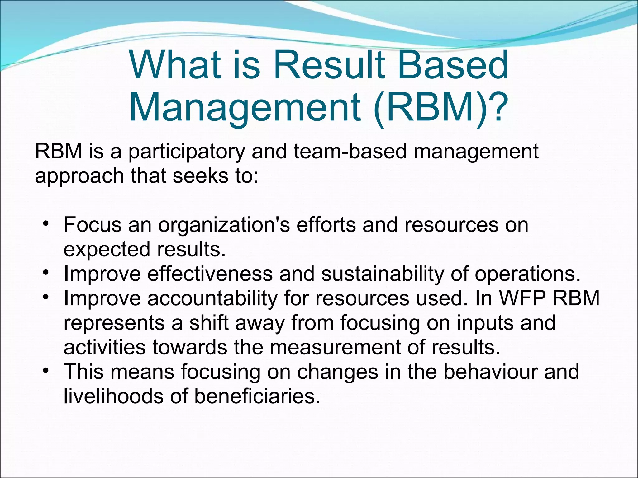 What is Result Based Management (RBM)? RBM is a participatory and team-based management approach that seeks to:  Focus an organization's efforts and resources on expected results.  Improve effectiveness and sustainability of operations.  Improve accountability for resources used. In WFP RBM represents a shift away from focusing on inputs and activities towards the measurement of results. This means focusing on changes in the behaviour and livelihoods of beneficiaries. 