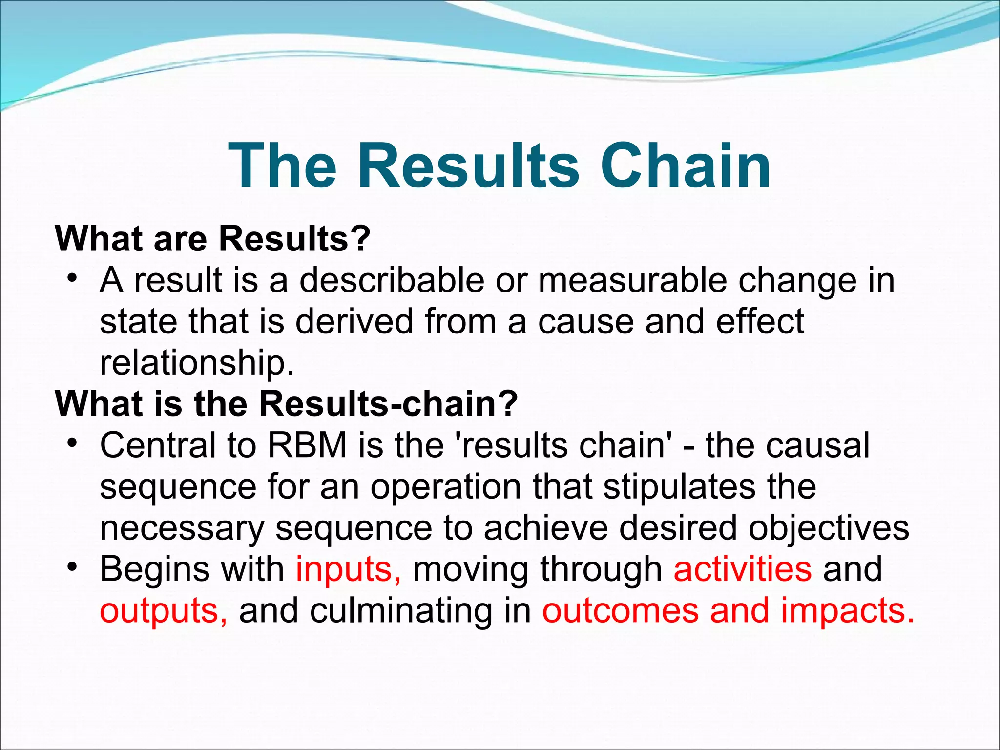 The Results Chain What are Results? A result is a describable or measurable change in state that is derived from a cause and effect relationship. What is the Results-chain? Central to RBM is the 'results chain' - the causal sequence for an operation that stipulates the necessary sequence to achieve desired objectives  Begins with  inputs,  moving through  activities  and  outputs,  and culminating in  outcomes and impacts. 