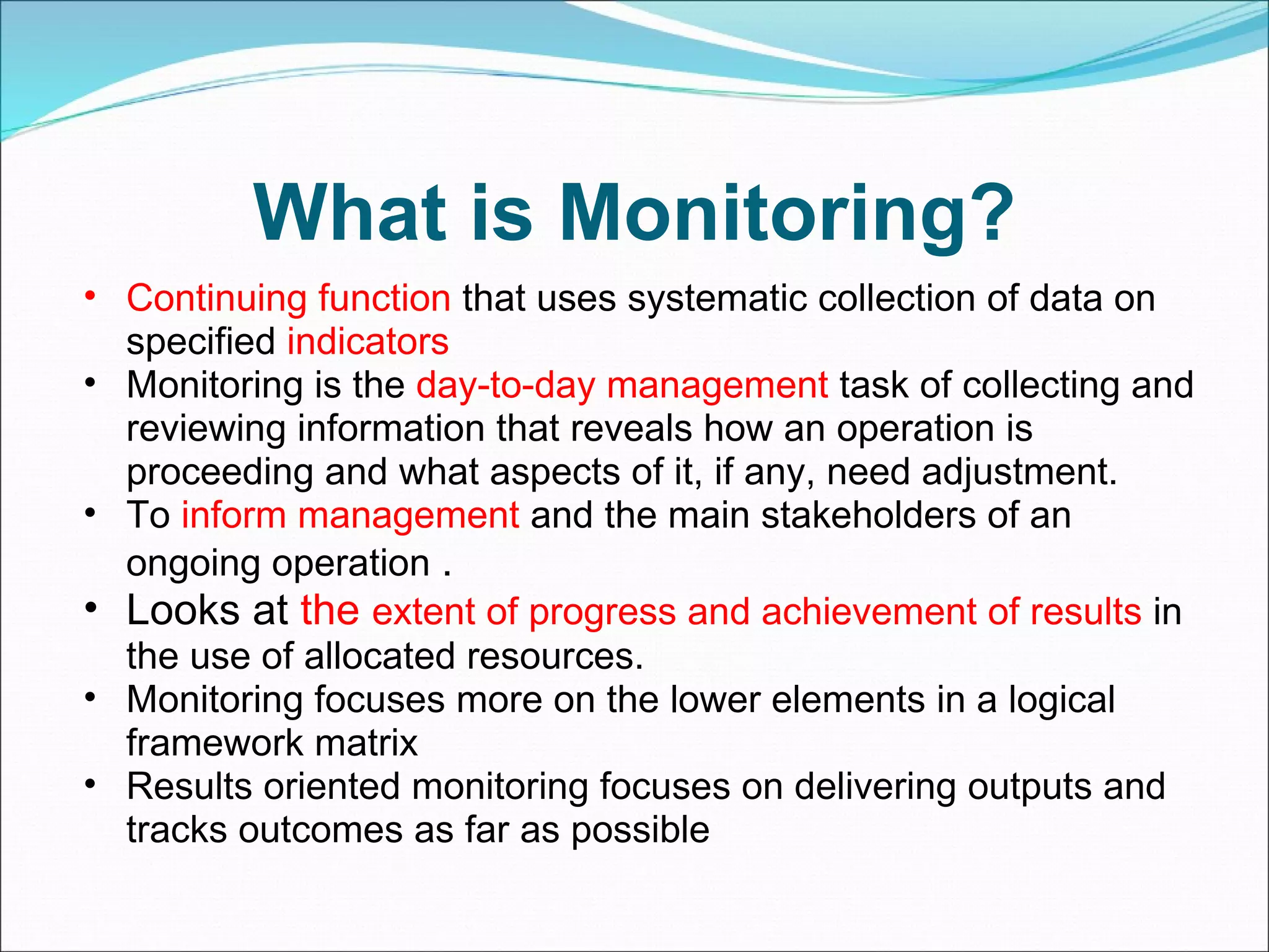 What is Monitoring? Continuing function  that uses systematic collection of data on specified  indicators Monitoring is the  day-to-day management  task of collecting and reviewing information that reveals how an operation is proceeding and what aspects of it, if any, need adjustment. To  inform management  and the main stakeholders of an ongoing operation  .  Looks at  the  extent of progress and achievement of results  in the use of allocated resources. Monitoring focuses more on the lower elements in a logical framework matrix  Results oriented monitoring focuses on delivering outputs and tracks outcomes as far as possible  