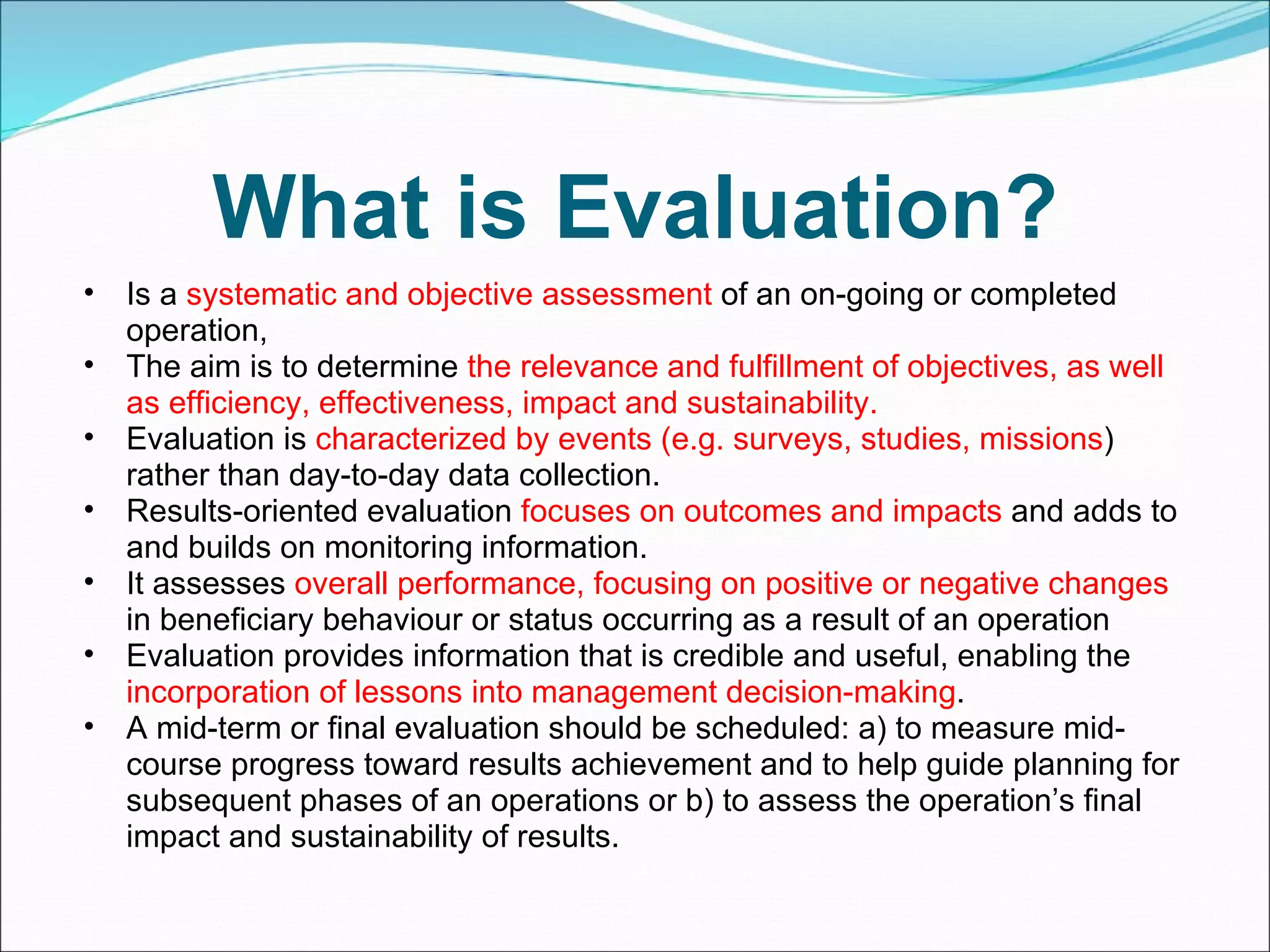 What is Evaluation? Is a  systematic and objective assessment  of an on-going or completed operation, The aim is to determine  the relevance and fulfillment of objectives, as well as efficiency, effectiveness, impact and sustainability. Evaluation is  characterized by events (e.g. surveys, studies, missions ) rather than day-to-day data collection.  Results-oriented evaluation  focuses on outcomes and impacts  and adds to and builds on monitoring information. It assesses  overall performance, focusing on positive or negative changes  in beneficiary behaviour or status occurring as a result of an operation Evaluation provides information that is credible and useful, enabling the  incorporation of lessons into management decision-making .  A mid-term or final evaluation should be scheduled: a) to measure mid-course progress toward results achievement and to help guide planning for subsequent phases of an operations or b) to assess the operation’s final impact and sustainability of results. 