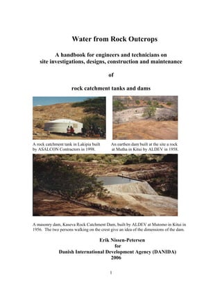 Water from Rock Outcrops

           A handbook for engineers and technicians on
    site investigations, designs, construction and maintenance

                                          of

                     rock catchment tanks and dams




A rock catchment tank in Lakipia built     An earthen dam built at the site a rock
by ASALCON Contractors in 1998.            at Mutha in Kitui by ALDEV in 1958.




A masonry dam, Kaseva Rock Catchment Dam, built by ALDEV at Mutomo in Kitui in
1956. The two persons walking on the crest give an idea of the dimensions of the dam.

                                Erik Nissen-Petersen
                                      for
              Danish International Development Agency (DANIDA)
                                     2006

                                          1
 