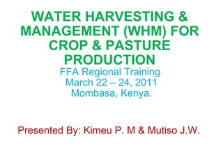 WATER HARVESTING & MANAGEMENT (WHM) FOR CROP & PASTURE PRODUCTION FFA Regional Training  March 22 – 24, 2011 Mombasa, Kenya. Presented By: Kimeu P. M & Mutiso J.W. 