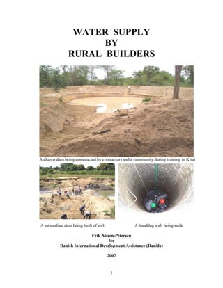 WATER SUPPLY
                     BY
               RURAL BUILDERS




A charco dam being constructed by contractors and a community during training in Kitui




A subsurface dam being built of soil.               A handdug well being sunk.

                           Erik Nissen-Petersen
                                    for
           Danish International Development Assistance (Danida)

                                        2007


                                         1
 