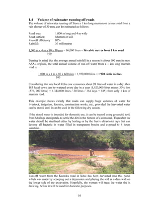 1.4    Volume of rainwater running off roads
The volume of rainwater running off from a 1 km long murram or tarmac road from a
rain shower of 30 mm, can be estimated as follows:

Road area:            1,000 m long and 4 m wide
Road surface:         Murram or soil
Run-off efficiency:   80%
Rainfall:             30 millimetres

1,000 m x 4 m x 80 x 30 mm = 96,000 litres = 96 cubic metres from 1 km road
              100

Bearing in mind that the average annual rainfall in a season is about 600 mm in most
ASAL regions, the total annual volume of run-off water from a 1 km long murram
road is:

        1,000 m x 4 m x 80 x 600 mm = 1,920,000 litres = 1,920 cubic metres
                      100

Considering that one local Zebu cow consumes about 20 litres of water in a day, then
185 local cows can be watered every day in a year (1,920,000 litres minus 30% loss
(576, 000 litres) = 1,344,000 litres / 20 litres / 364 days = 185) from only 1 km of
murram road.

This example shows clearly that roads can supply huge volumes of water for
livestock, irrigation, forestry, construction works, etc., provided the harvested water
can be stored until it can be used in the following dry season.

If the stored water is intended for domestic use, it can be treated using grounded seed
from Moringa stenopetala to settle the dirt in the bottom of a container. Thereafter the
water should be sterilised either by boiling or by the Sun’s ultraviolet rays that can
destroy all bacteria in water filled in transparent bottles and exposed to 6 hours
sunshine.




Run-off water from the Kanziku road in Kitui has been harvested into this pond,
which was made by scooping out a depression and placing the soil as a dam wall on
the lower side of the excavation. Hopefully, the woman will treat the water she is
drawing, before it will be used for domestic purposes.


                                          10
 