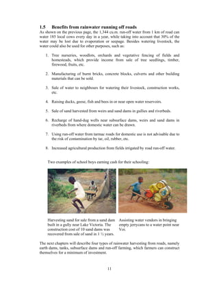 1.5      Benefits from rainwater running off roads
As shown on the previous page, the 1,344 cu.m. run-off water from 1 km of road can
water 185 local cows every day in a year, while taking into account that 30% of the
water may be lost due to evaporation or seepage. Besides watering livestock, the
water could also be used for other purposes, such as:

      1. Tree nurseries, woodlots, orchards and vegetative fencing of fields and
         homesteads, which provide income from sale of tree seedlings, timber,
         firewood, fruits, etc.

      2. Manufacturing of burnt bricks, concrete blocks, culverts and other building
         materials that can be sold.

      3. Sale of water to neighbours for watering their livestock, construction works,
         etc.

      4. Raising ducks, geese, fish and bees in or near open water reservoirs.

      5. Sale of sand harvested from weirs and sand dams in gullies and riverbeds.

      6. Recharge of hand-dug wells near subsurface dams, weirs and sand dams in
         riverbeds from where domestic water can be drawn.

      7. Using run-off water from tarmac roads for domestic use is not advisable due to
         the risk of contamination by tar, oil, rubber, etc.

      8. Increased agricultural production from fields irrigated by road run-off water.


       Two examples of school boys earning cash for their schooling:




       Harvesting sand for sale from a sand dam Assisting water vendors in bringing
       built in a gully near Lake Victoria. The  empty jerrycans to a water point near
       construction cost of 10 sand dams was     Voi.
       recovered from sale of sand in 1 ½ years.

The next chapters will describe four types of rainwater harvesting from roads, namely
earth dams, tanks, subsurface dams and run-off farming, which farmers can construct
themselves for a minimum of investment.



                                            11
 