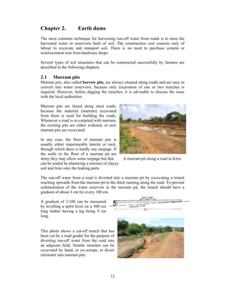 Chapter 2.            Earth dams
The most common technique for harvesting run-off water from roads is to store the
harvested water in reservoirs built of soil. The construction cost consists only of
labour to excavate and transport soil. There is no need to purchase cement or
reinforcement iron from hardware shops.

Several types of soil structures that can be constructed successfully by farmers are
described in the following chapters.

2.1    Murram pits
Murram pits, also called borrow pits, are always situated along roads and are easy to
convert into water reservoirs, because only excavation of one or two trenches is
required. However, before digging the trenches, it is advisable to discuss the issue
with the local authorities.

Murram pits are found along most roads,
because the material (murram) excavated
from them is used for building the roads.
Whenever a road is re-carpeted with murram,
the existing pits are either widened, or new
murram pits are excavated.

In any case, the floor of murram pits is
usually either impermeable laterite or rock,
through which there is hardly any seepage. If
the walls or the floor of a murram pit are
stony they may allow some seepage but that        A murram pit along a road in Kitui
can be sealed by plastering a mixture of clayey
soil and lime onto the leaking parts.

The run-off water from a road is diverted into a murram pit by excavating a trench
reaching upwards from the murram pit to the ditch running along the road. To prevent
sedimentation of the water reservoir in the murram pit, the trench should have a
gradient of about 3 cm for every 100 cm.

A gradient of 3:100 can be measured
by levelling a spirit level on a 300 cm
long timber having a leg being 9 cm
long.


This photo shows a cut-off trench that has
been cut by a road grader for the purpose of
diverting run-off water from the road into
an adjacent field. Similar trenches can be
excavated by hand, or ox-scoops, to divert
rainwater into murram pits.




                                          12
 