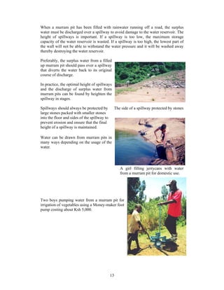 When a murram pit has been filled with rainwater running off a road, the surplus
water must be discharged over a spillway to avoid damage to the water reservoir. The
height of spillways is important. If a spillway is too low, the maximum storage
capacity of the water reservoir is wasted. If a spillway is too high, the lowest part of
the wall will not be able to withstand the water pressure and it will be washed away
thereby destroying the water reservoir.

Preferably, the surplus water from a filled
up murram pit should pass over a spillway
that diverts the water back to its original
course of discharge.

In practice, the optimal height of spillways
and the discharge of surplus water from
murram pits can be found by heighten the
spillway in stages.

Spillways should always be protected by            The side of a spillway protected by stones
large stones packed with smaller stones
into the floor and sides of the spillway to
prevent erosion and ensure that the final
height of a spillway is maintained.

Water can be drawn from murram pits in
many ways depending on the usage of the
water.




                                                      A girl filling jerrycans with water
                                                      from a murram pit for domestic use.




Two boys pumping water from a murram pit for
irrigation of vegetables using a Money-maker foot
pump costing about Ksh 5,000.




                                              13
 